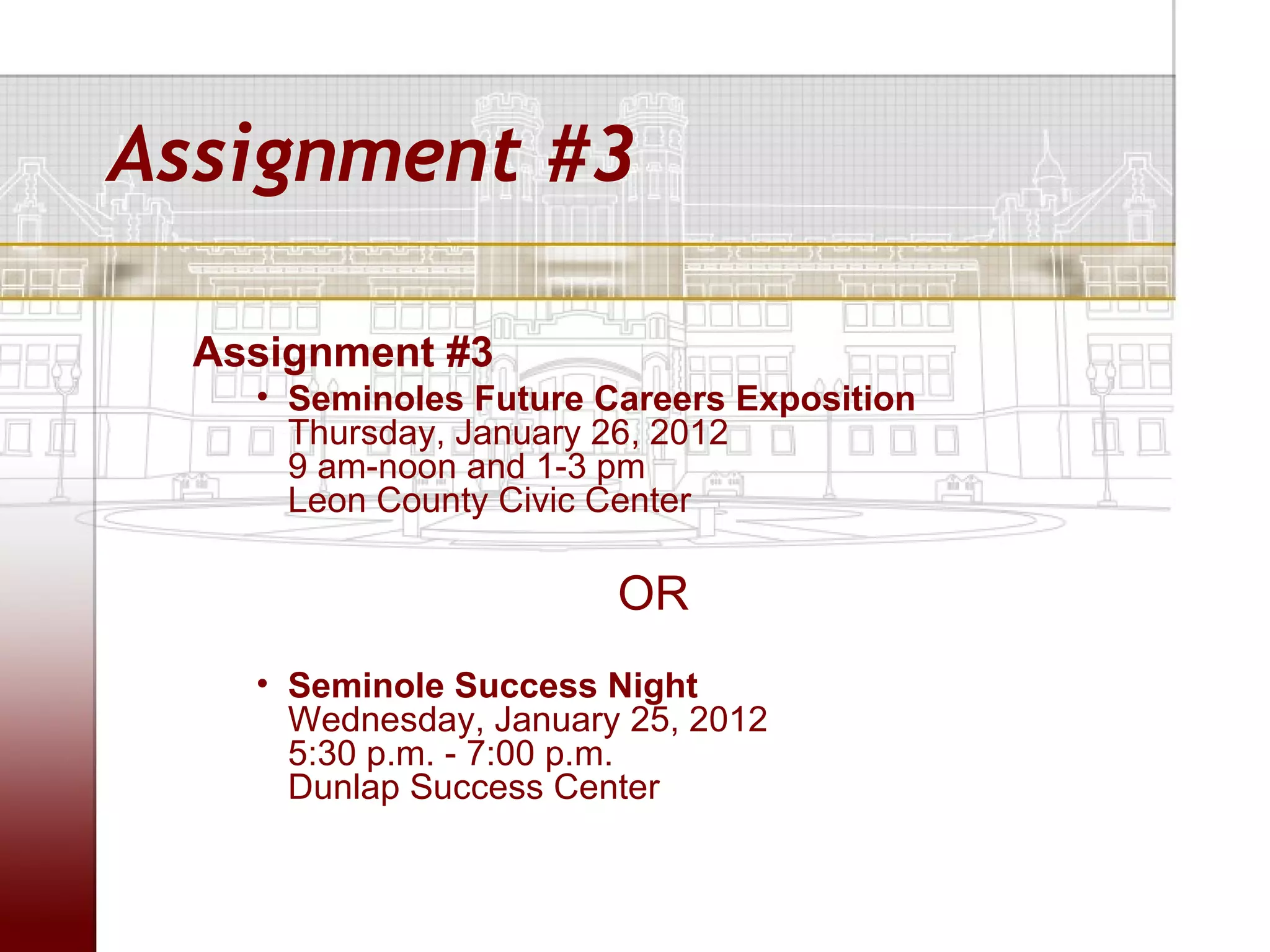 Assignment #3

  Assignment #3
    • Seminoles Future Careers Exposition
      Thursday, January 26, 2012
      9 am-noon and 1-3 pm
      Leon County Civic Center

                        OR
    • Seminole Success Night
      Wednesday, January 25, 2012
      5:30 p.m. - 7:00 p.m.
      Dunlap Success Center
 