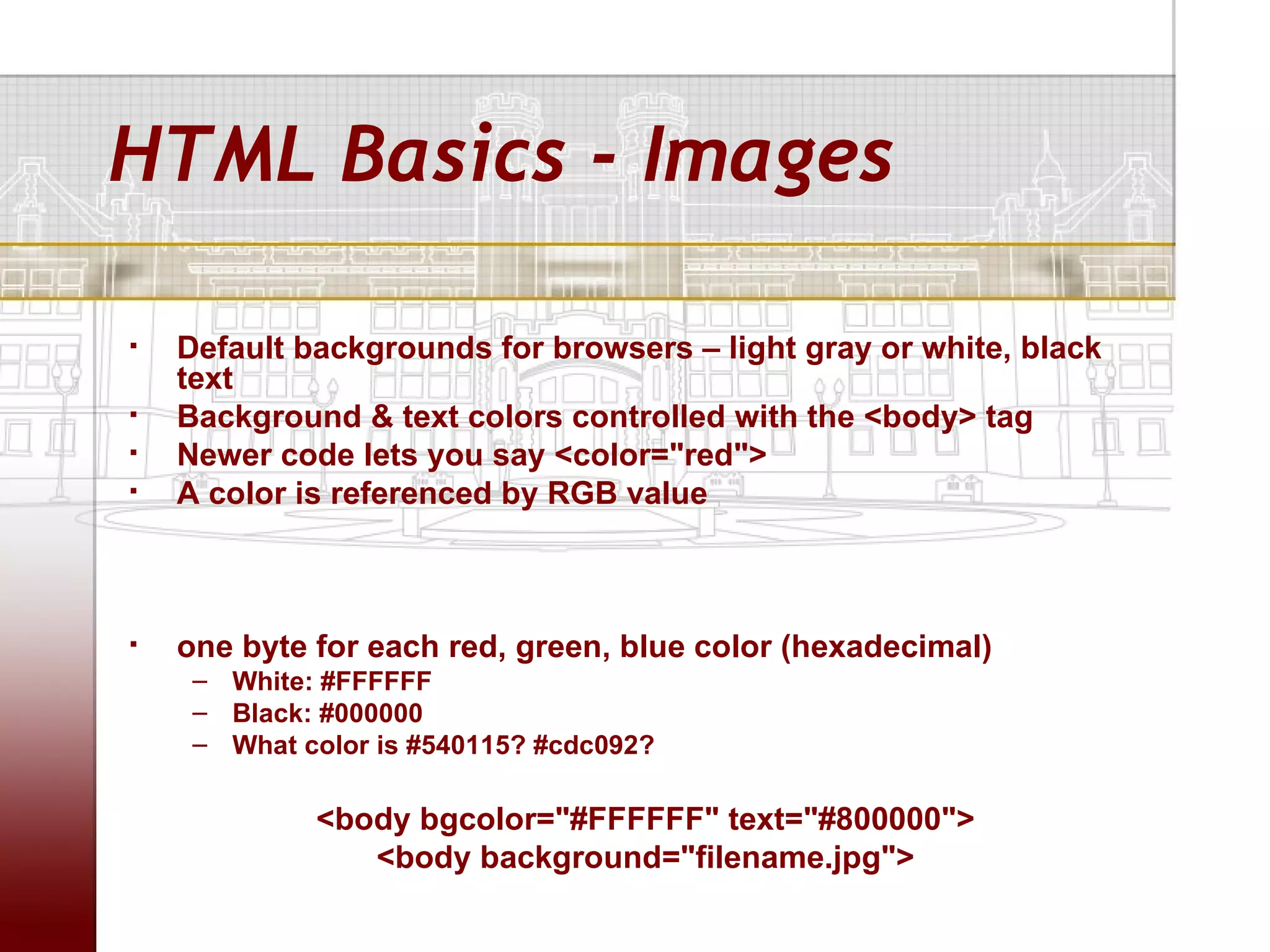 HTML Basics - Images

   Default backgrounds for browsers – light gray or white, black
    text
   Background & text colors controlled with the <body> tag
   Newer code lets you say <color="red">
   A color is referenced by RGB value



   one byte for each red, green, blue color (hexadecimal)
     – White: #FFFFFF
     – Black: #000000
     – What color is #540115? #cdc092?

             <body bgcolor="#FFFFFF" text="#800000">
                <body background="filename.jpg">
 