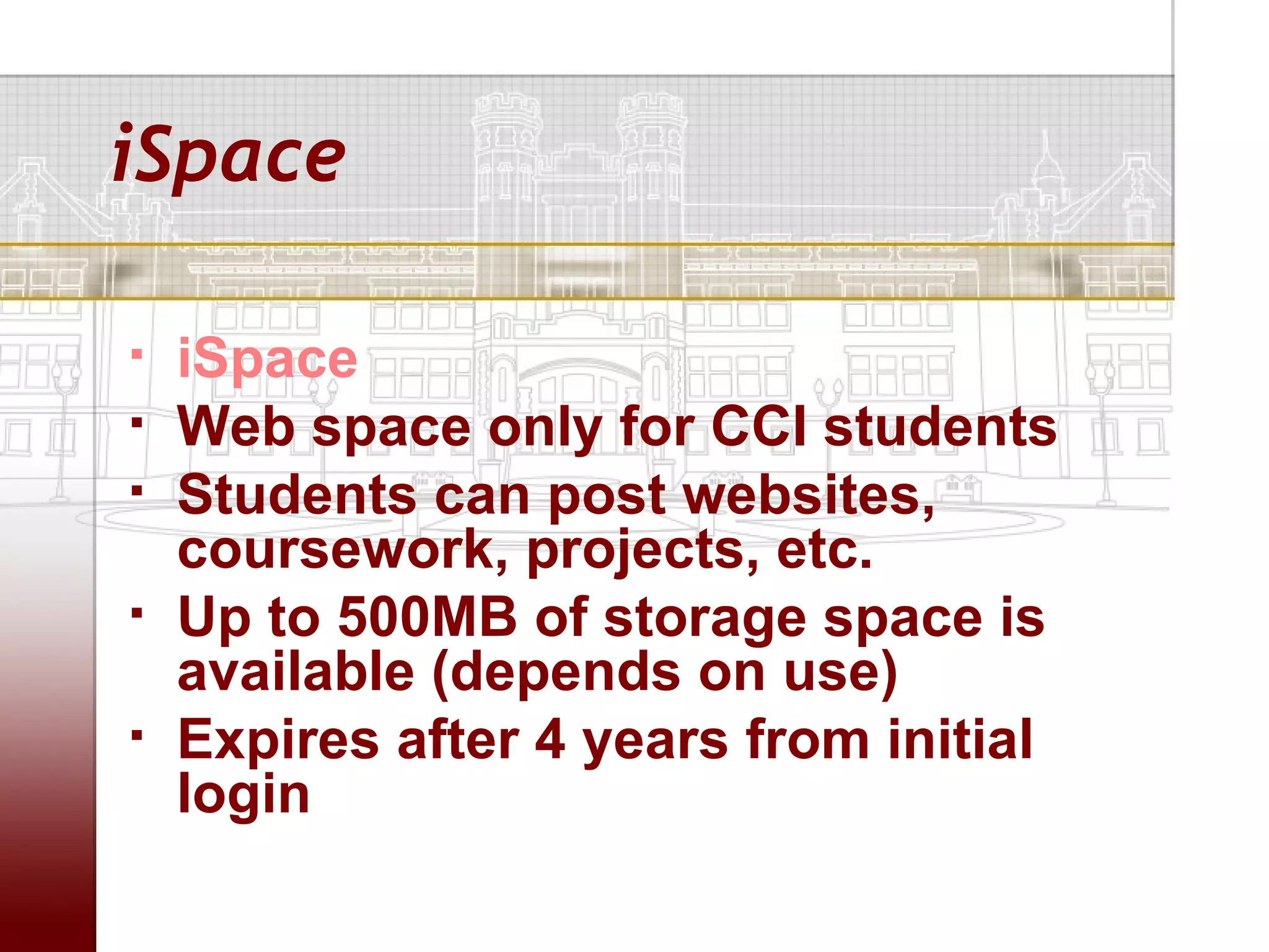iSpace

   iSpace
   Web space only for CCI students
   Students can post websites,
    coursework, projects, etc.
   Up to 500MB of storage space is
    available (depends on use)
   Expires after 4 years from initial
    login
 