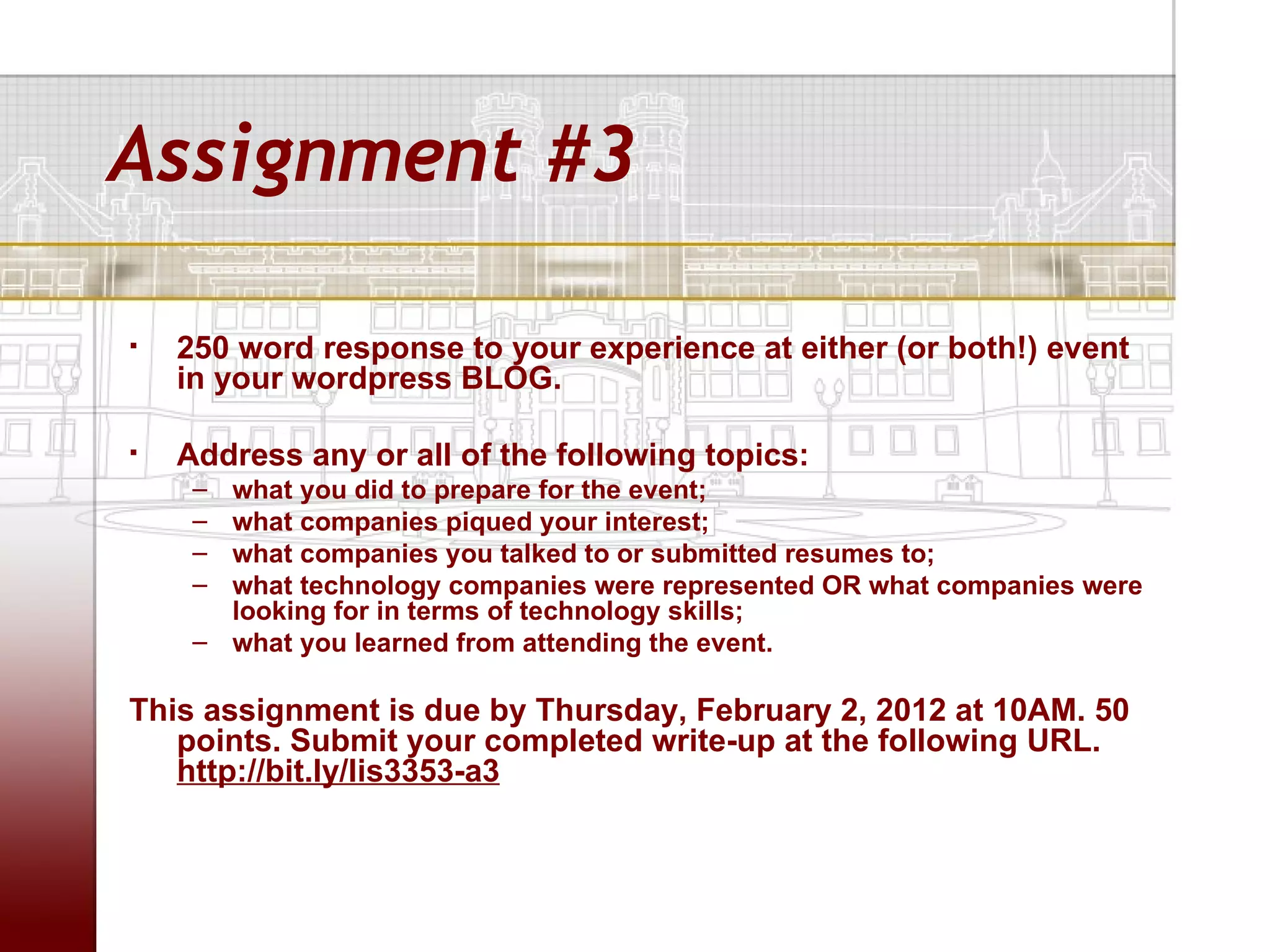 Assignment #3

   250 word response to your experience at either (or both!) event
    in your wordpress BLOG.

   Address any or all of the following topics:
     – what you did to prepare for the event;
     – what companies piqued your interest;
     – what companies you talked to or submitted resumes to;
     – what technology companies were represented OR what companies were
       looking for in terms of technology skills;
     – what you learned from attending the event.

This assignment is due by Thursday, February 2, 2012 at 10AM. 50
   points. Submit your completed write-up at the following URL.
   http://bit.ly/lis3353-a3
 