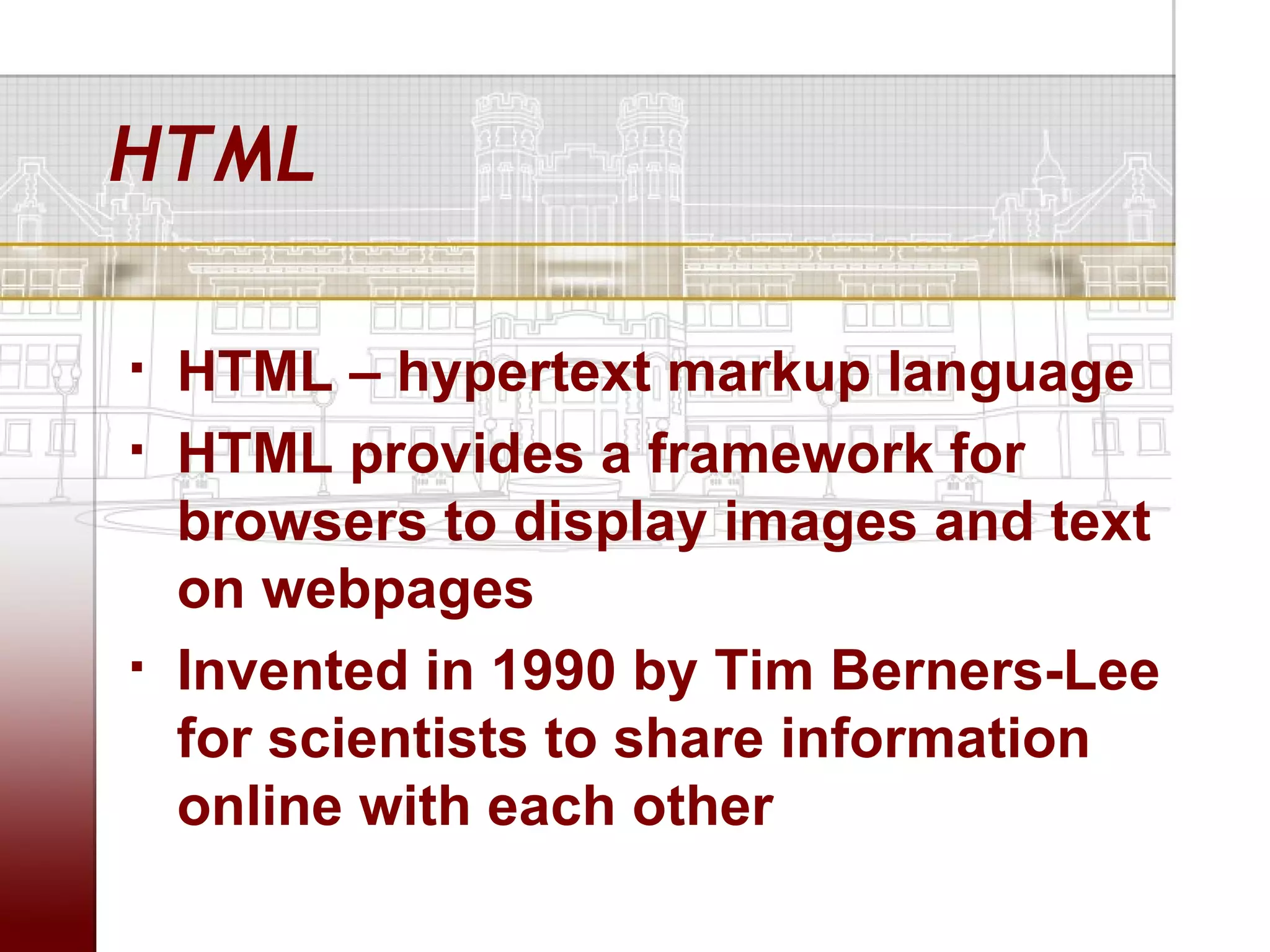 HTML

   HTML – hypertext markup language
   HTML provides a framework for
    browsers to display images and text
    on webpages
   Invented in 1990 by Tim Berners-Lee
    for scientists to share information
    online with each other
 