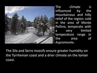 The        climate       is
                                influenced      by     the
                                mountainous and hilly
                                relief of the region: cold
                                in the area of Monte
                                Pollino, temperate with
                                a       very       limited
                                temperature range in
                                the         area        of
                                Aspromonte.

The Sila and Serre massifs ensure greater humidity on
the Tyrrhenian coast and a drier climate on the Ionian
coast.
 
