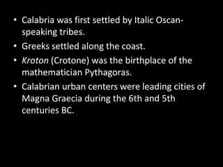 • Calabria was first settled by Italic Oscan-
  speaking tribes.
• Greeks settled along the coast.
• Kroton (Crotone) was the birthplace of the
  mathematician Pythagoras.
• Calabrian urban centers were leading cities of
  Magna Graecia during the 6th and 5th
  centuries BC.
 