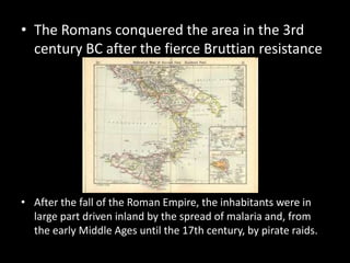 • The Romans conquered the area in the 3rd
  century BC after the fierce Bruttian resistance




• After the fall of the Roman Empire, the inhabitants were in
  large part driven inland by the spread of malaria and, from
  the early Middle Ages until the 17th century, by pirate raids.
 