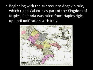 • Beginning with the subsequent Angevin rule,
  which ruled Calabria as part of the Kingdom of
  Naples, Calabria was ruled from Naples right
  up until unification with Italy.
 
