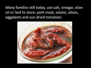 Many families still today, use salt, vinegar, olive
oil or lard to store: pork meat, salami, olives,
eggplants and sun dried tomatoes.
 
