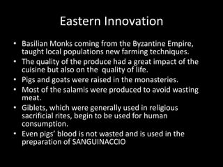 Eastern Innovation
• Basilian Monks coming from the Byzantine Empire,
  taught local populations new farming techniques.
• The quality of the produce had a great impact of the
  cuisine but also on the quality of life.
• Pigs and goats were raised in the monasteries.
• Most of the salamis were produced to avoid wasting
  meat.
• Giblets, which were generally used in religious
  sacrificial rites, begin to be used for human
  consumption.
• Even pigs’ blood is not wasted and is used in the
  preparation of SANGUINACCIO
 