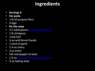 Ingredients
•   Servings 4
•   For pasta
•   1 lb all-purpose flour
•   4 eggs
•   for the soup
•   3 ½ tablespoons extra virgin olive oil
•   1 lb chickpeas
•   1 bay leaf
•   ⅛ oz wild fennel fronds
•   1 clove of garlic
•   1 ¾ oz celery
•   3 oz onion
•   salt and pepper to taste
•   1 ¾ oz Parmigiano Reggiano cheese
•   ⅛ oz baking soda
 