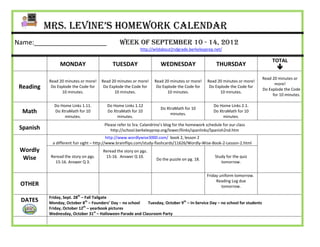 Mrs. Levine’s Homework Calendar
Name:____________________                       Week of September 10 - 14, 2012
                                                           http://wildabout2ndgrade.berkeleyprep.net/

                                                                                                                                   TOTAL
                 MONDAY                     TUESDAY                    WEDNESDAY                      THURSDAY
                                                                                                                                     
                                                                                                                              Read 20 minutes or
           Read 20 minutes or more!    Read 20 minutes or more!    Read 20 minutes or more!      Read 20 minutes or more!
                                                                                                                                    more!
 Reading    Do Explode the Code for     Do Explode the Code for     Do Explode the Code for       Do Explode the Code for
                                                                                                                              Do Explode the Code
                 10 minutes.                 10 minutes.                 10 minutes.                   10 minutes.
                                                                                                                                   for 10 minutes.

             Do Home Links 1.11.         Do Home Links 1.12                                         Do Home Links 2.1.
                                                                       Do XtraMath for 10
  Math       Do XtraMath for 10          Do XtraMath for 10
                                                                            minutes.
                                                                                                    Do XtraMath for 10
                  minutes.                    minutes.                                                   minutes.
                                        Please refer to Sra. Calandrino’s blog for the homework schedule for our class
 Spanish                                   http://school.berkeleyprep.org/lower/llinks/spanlinks/Spanish2nd.htm
                                            http://www.wordlywise3000.com/ book 2, lesson 2
             a different fun sight – http://www.brainflips.com/study-flashcards/11626/Wordly-Wise-Book-2-Lesson-2.html
 Wordly                                Reread the story on pgs.
  Wise      Reread the story on pgs.    15-16. Answer Q 10.                                          Study for the quiz
                                                                    Do the puzzle on pg. 18.
              15-16. Answer Q 3.                                                                        tomorrow.


                                                                                                Friday uniform tomorrow.
                                                                                                     Reading Log due
 OTHER                                                                                                  tomorrow.

           Friday, Sept. 28th – Fall Tailgate
 DATES     Monday, October 8th – Founders’ Day – no school   Tuesday, October 9th – In-Service Day – no school for students
                               th
           Friday, October 12 – yearbook pictures
           Wednesday, October 31st – Halloween Parade and Classroom Party
 