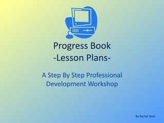 Progress Book
   -Lesson Plans-
A Step By Step Professional
 Development Workshop



                              By Rachel Silasi
 