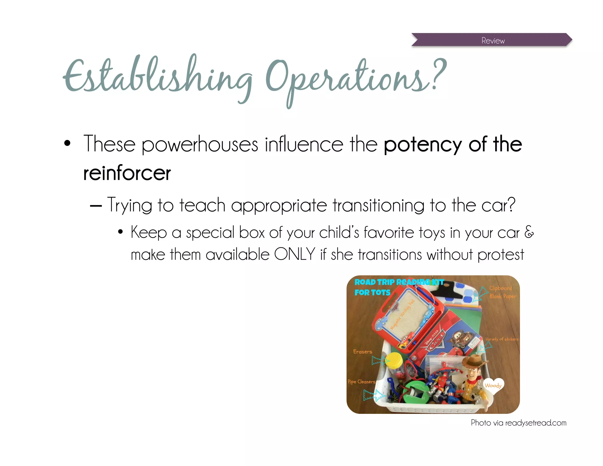 Review




Establishing Operations?
•  These powerhouses influence the potency of the
   reinforcer
  – Trying to teach appropriate transitioning to the car?
     •  Keep a special box of your child’s favorite toys in your car &
        make them available ONLY if she transitions without protest




                                                            Photo via readysetread.com
 