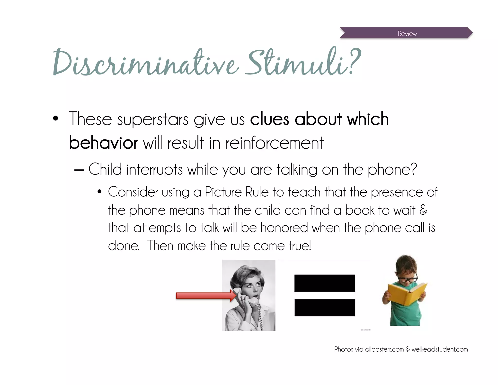 Review




Discriminative Stimuli?
•  These superstars give us clues about which
   behavior will result in reinforcement
  – Child interrupts while you are talking on the phone?
     •  Consider using a Picture Rule to teach that the presence of
        the phone means that the child can find a book to wait &
        that attempts to talk will be honored when the phone call is
        done. Then make the rule come true!




                                                Photos via allposters.com & wellreadstudent.com
 