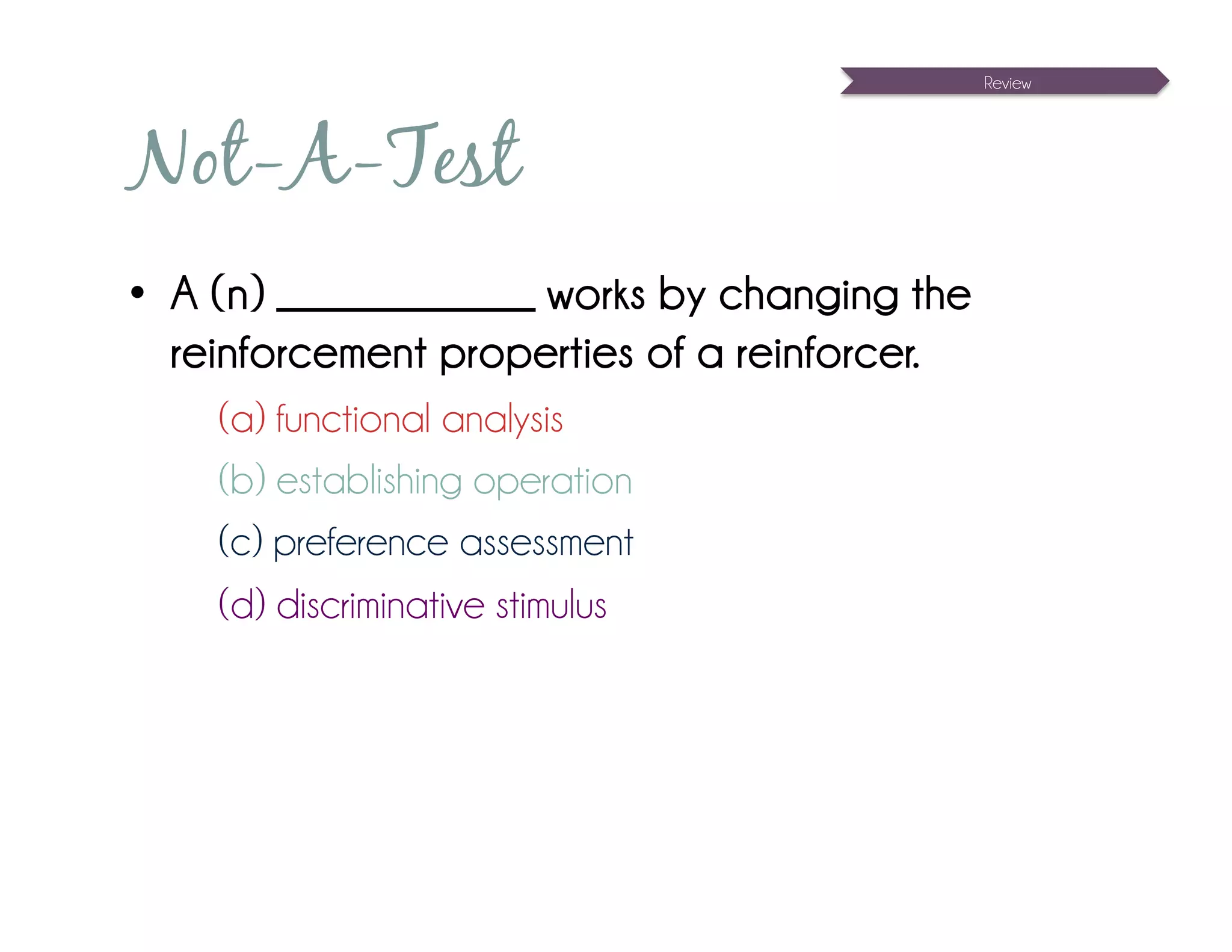 Review




Not-A-Test
•  A (n) _____________ works by changing the
   reinforcement properties of a reinforcer.
    (a) functional analysis
    (b) establishing operation
    (c) preference assessment
    (d) discriminative stimulus
 