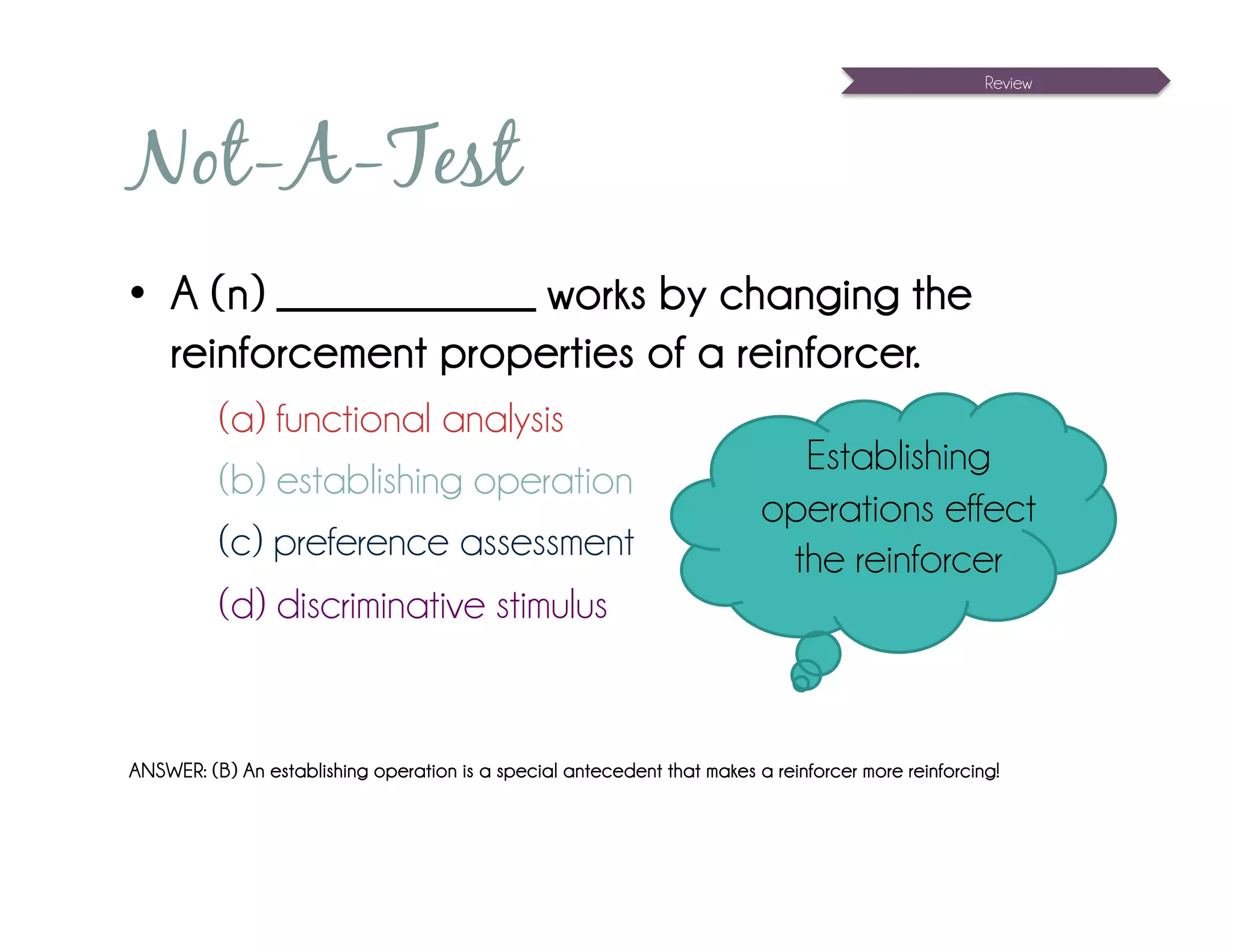 Review




Not-A-Test
•  A (n) _____________ works by changing the
   reinforcement properties of a reinforcer.
          (a) functional analysis
                                                                            Establishing
          (b) establishing operation
                                                                          operations effect
          (c) preference assessment                                        the reinforcer
          (d) discriminative stimulus


ANSWER: (B) An establishing operation is a special antecedent that makes a reinforcer more reinforcing!
 