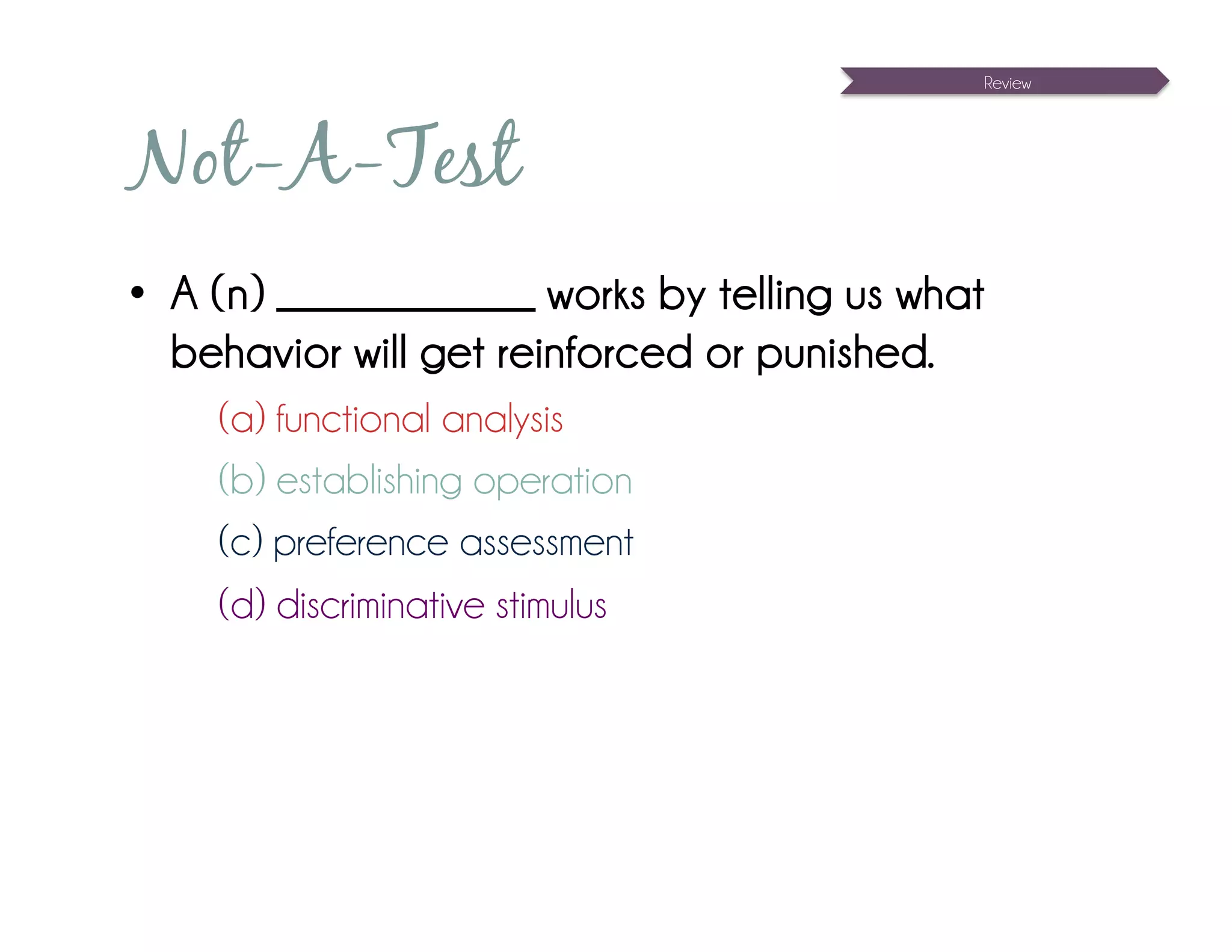 Review




Not-A-Test
•  A (n) _____________ works by telling us what
   behavior will get reinforced or punished.
    (a) functional analysis
    (b) establishing operation
    (c) preference assessment
    (d) discriminative stimulus
 
