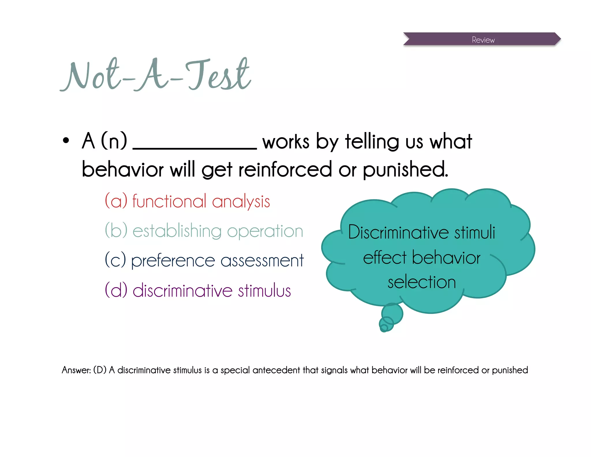 Review




Not-A-Test
•  A (n) _____________ works by telling us what
   behavior will get reinforced or punished.
           (a) functional analysis
           (b) establishing operation                                    Discriminative stimuli
           (c) preference assessment                                       effect behavior
           (d) discriminative stimulus                                         selection



Answer: (D) A discriminative stimulus is a special antecedent that signals what behavior will be reinforced or punished
 