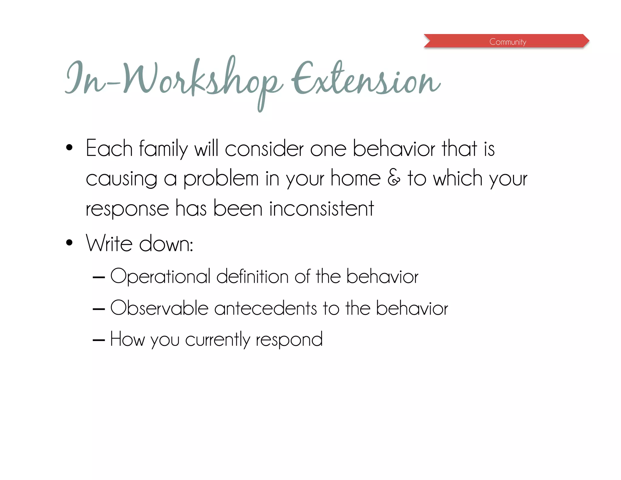 Community




In-Workshop Extension
•  Each family will consider one behavior that is
   causing a problem in your home & to which your
   response has been inconsistent
•  Write down:
  – Operational definition of the behavior
  – Observable antecedents to the behavior
  – How you currently respond
 