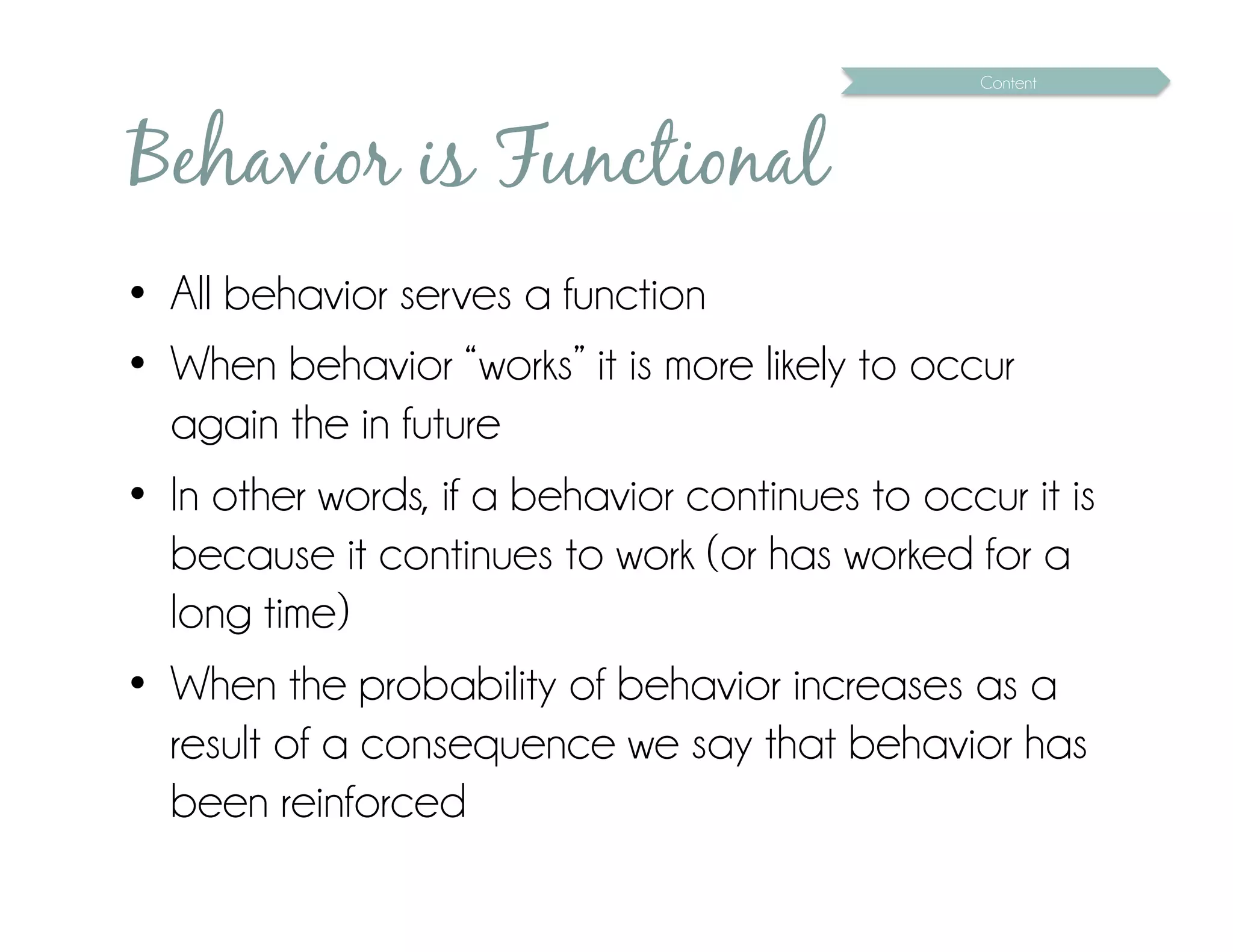 Content




Behavior is Functional
•  All behavior serves a function
•  When behavior “works” it is more likely to occur
   again the in future
•  In other words, if a behavior continues to occur it is
   because it continues to work (or has worked for a
   long time)
•  When the probability of behavior increases as a
   result of a consequence we say that behavior has
   been reinforced
 