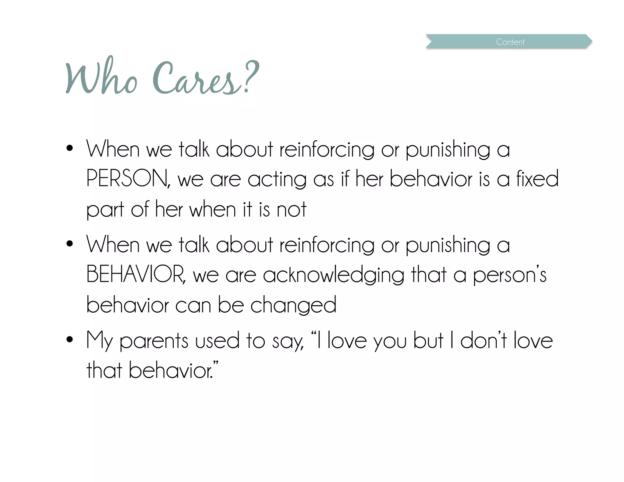 Content




Who Cares?
•  When we talk about reinforcing or punishing a
   PERSON, we are acting as if her behavior is a fixed
   part of her when it is not
•  When we talk about reinforcing or punishing a
   BEHAVIOR, we are acknowledging that a person’s
   behavior can be changed
•  My parents used to say, “I love you but I don’t love
   that behavior.”
 