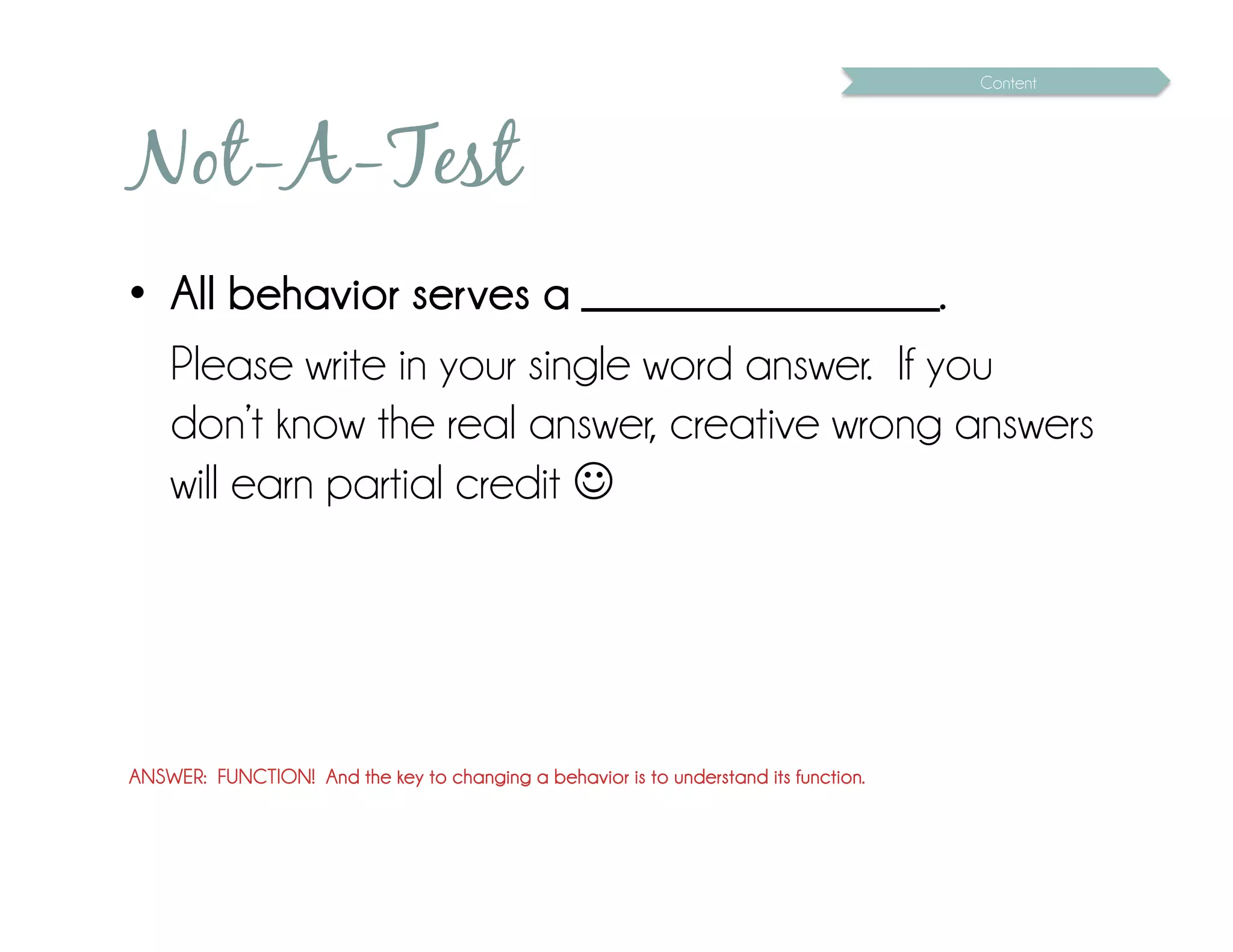 Content




Not-A-Test
•  All behavior serves a __________________.
   Please write in your single word answer. If you
   don’t know the real answer, creative wrong answers
   will earn partial credit 




ANSWER: FUNCTION! And the key to changing a behavior is to understand its function.
 