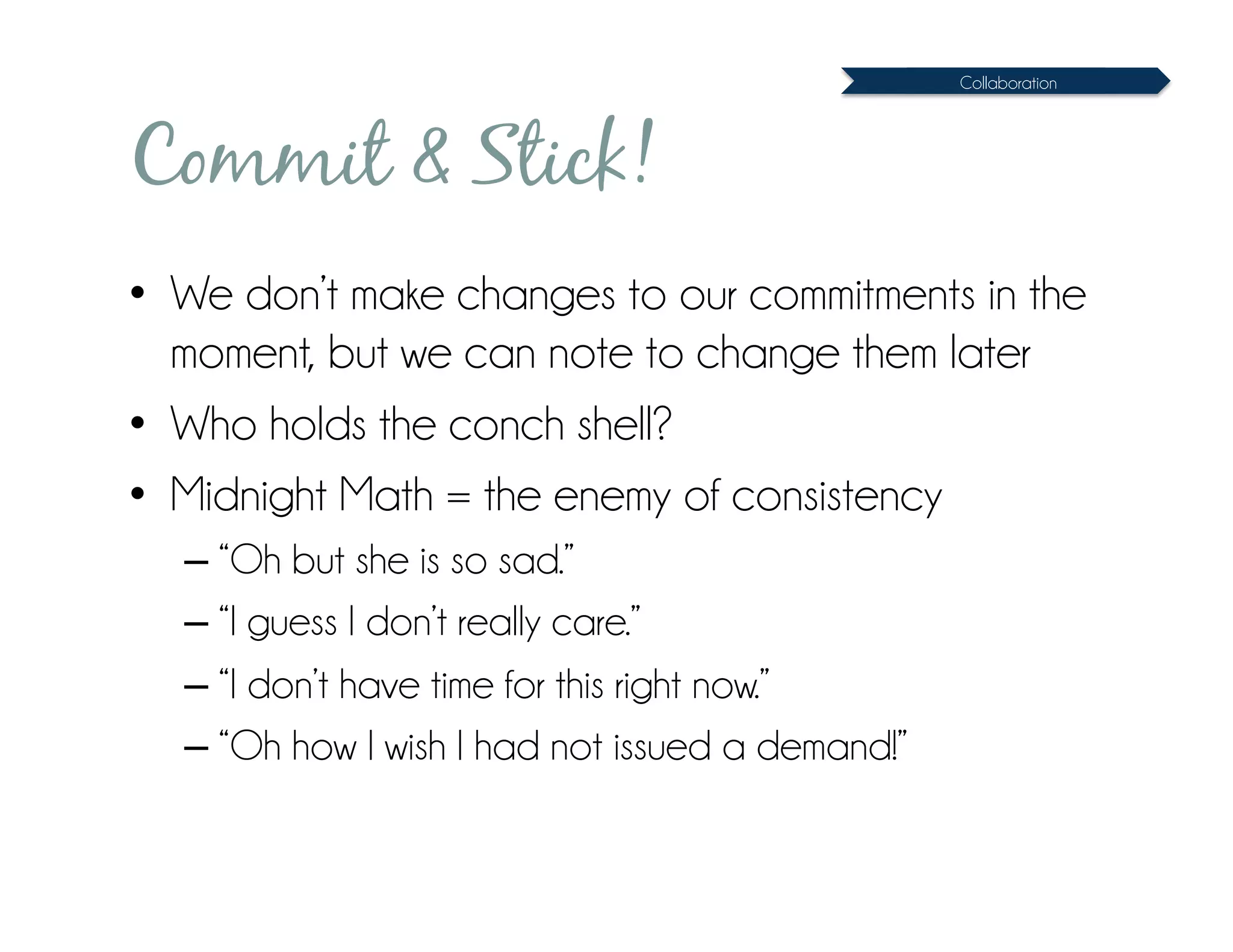 Collaboration




Commit & Stick!
•  We don’t make changes to our commitments in the
   moment, but we can note to change them later
•  Who holds the conch shell?
•  Midnight Math = the enemy of consistency
  – “Oh but she is so sad.”
  – “I guess I don’t really care.”
  – “I don’t have time for this right now.”
  – “Oh how I wish I had not issued a demand!”
 