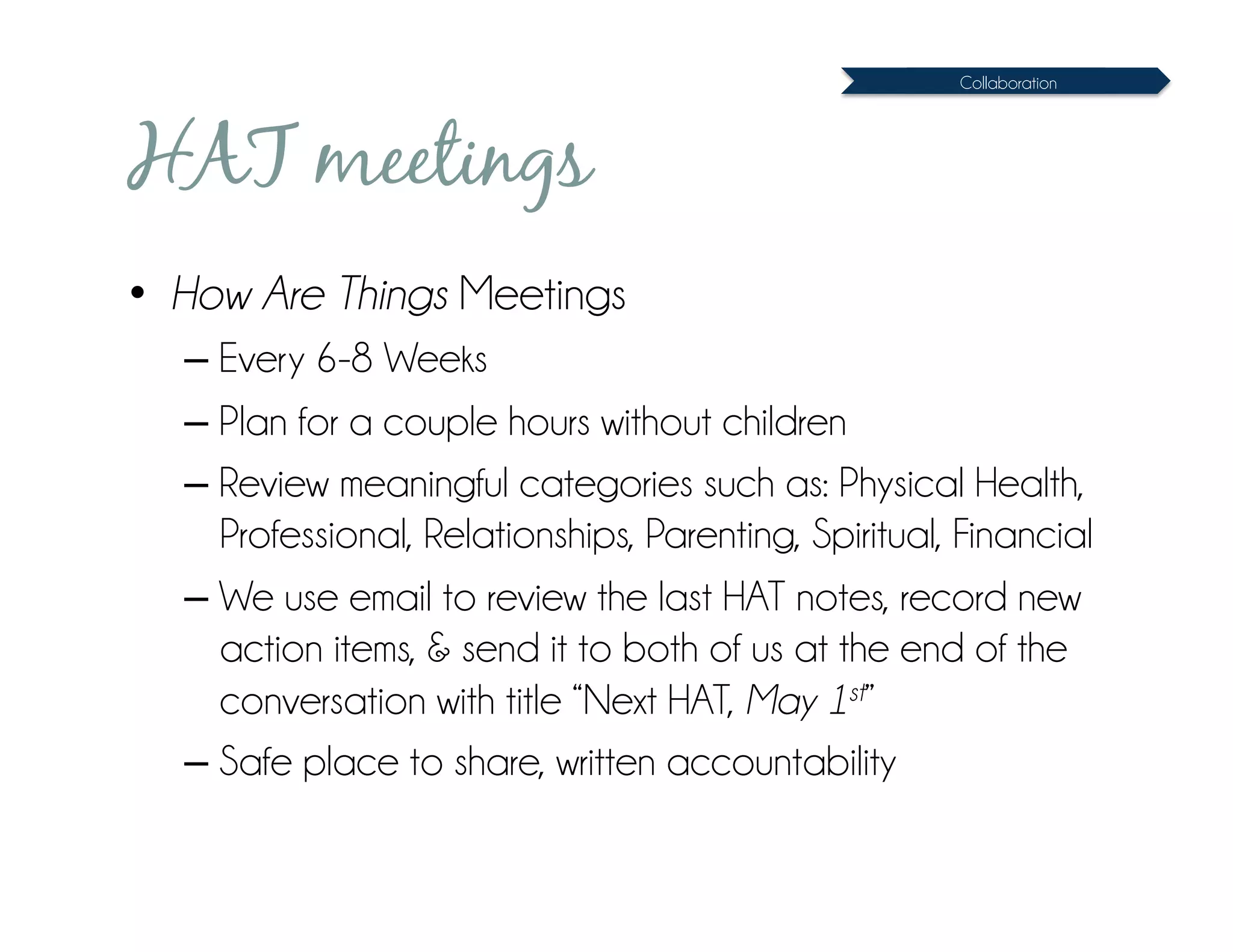 Collaboration




HAT meetings
•  How Are Things Meetings
  – Every 6-8 Weeks
  – Plan for a couple hours without children
  – Review meaningful categories such as: Physical Health,
    Professional, Relationships, Parenting, Spiritual, Financial
  – We use email to review the last HAT notes, record new
    action items, & send it to both of us at the end of the
    conversation with title “Next HAT, May 1st”
  – Safe place to share, written accountability
 