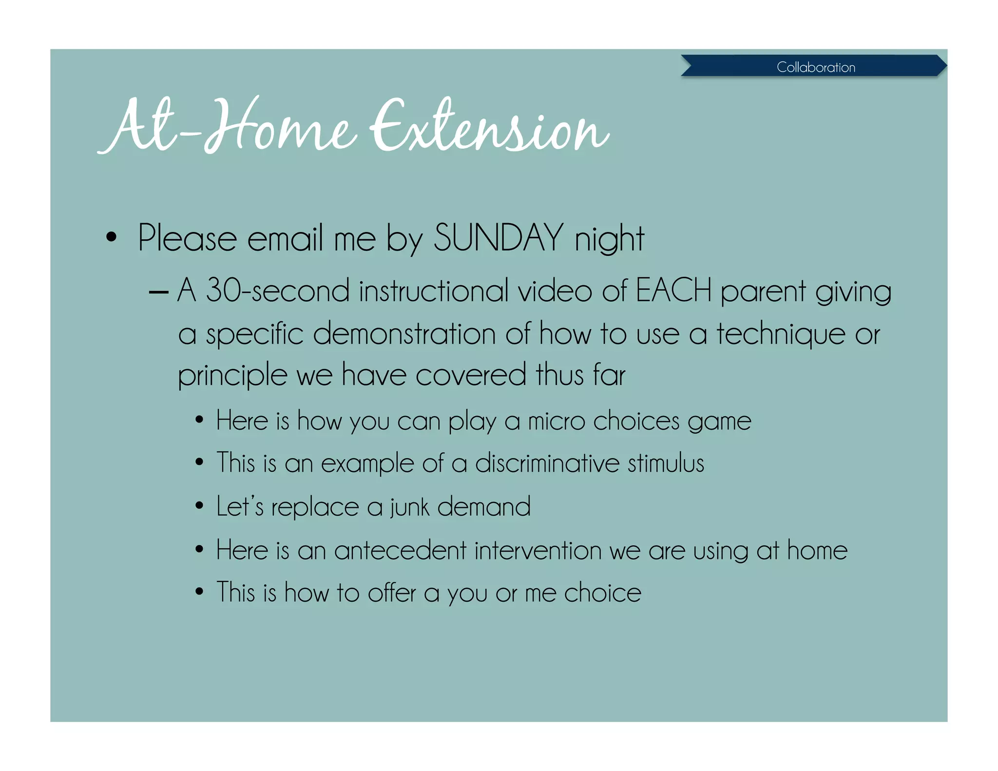Collaboration




At-Home Extension
•  Please email me by SUNDAY night
  – A 30-second instructional video of EACH parent giving
    a specific demonstration of how to use a technique or
    principle we have covered thus far
     •  Here is how you can play a micro choices game
     •  This is an example of a discriminative stimulus
     •  Let’s replace a junk demand
     •  Here is an antecedent intervention we are using at home
     •  This is how to offer a you or me choice
 