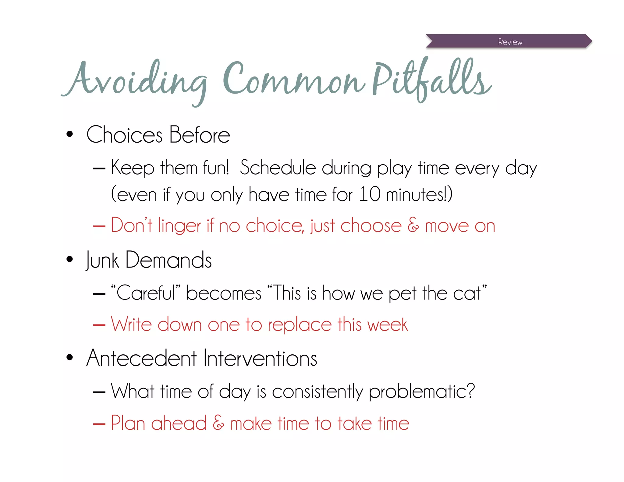 Review




Avoiding Common Pitfalls
•  Choices Before
  – Keep them fun! Schedule during play time every day
    (even if you only have time for 10 minutes!)
  – Don’t linger if no choice, just choose & move on
•  Junk Demands
  – “Careful” becomes “This is how we pet the cat”
  – Write down one to replace this week
•  Antecedent Interventions
  – What time of day is consistently problematic?
  – Plan ahead & make time to take time
 