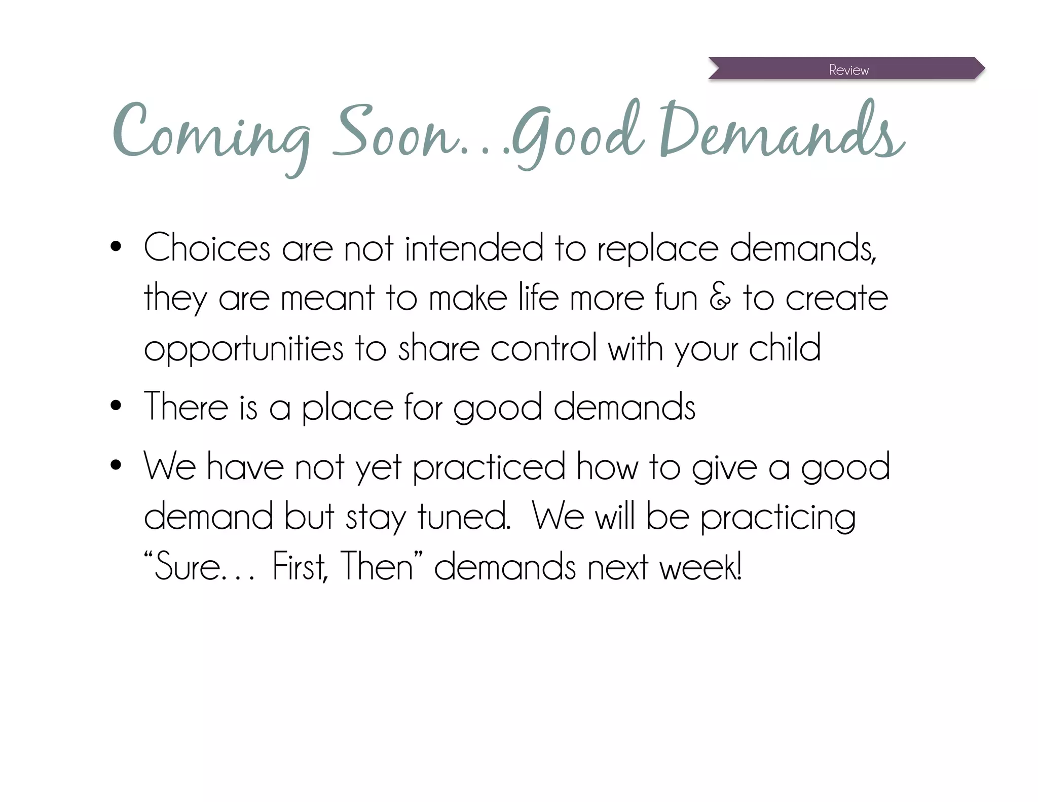 Review




Coming Soon…Good Demands
•  Choices are not intended to replace demands,
   they are meant to make life more fun & to create
   opportunities to share control with your child
•  There is a place for good demands
•  We have not yet practiced how to give a good
   demand but stay tuned. We will be practicing
   “Sure… First, Then” demands next week!
 