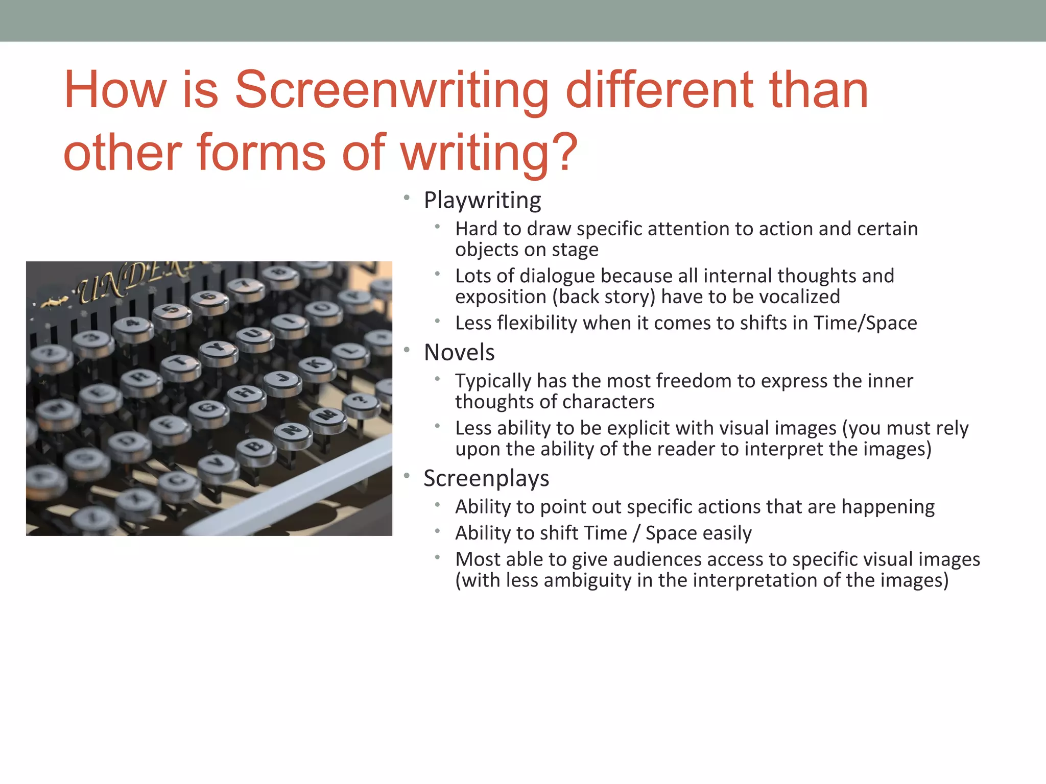 How is Screenwriting different than
other forms of writing?
• Playwriting
• Hard to draw specific attention to action and certain
objects on stage
• Lots of dialogue because all internal thoughts and
exposition (back story) have to be vocalized
• Less flexibility when it comes to shifts in Time/Space
• Novels
• Typically has the most freedom to express the inner
thoughts of characters
• Less ability to be explicit with visual images (you must rely
upon the ability of the reader to interpret the images)
• Screenplays
• Ability to point out specific actions that are happening
• Ability to shift Time / Space easily
• Most able to give audiences access to specific visual images
(with less ambiguity in the interpretation of the images)
 