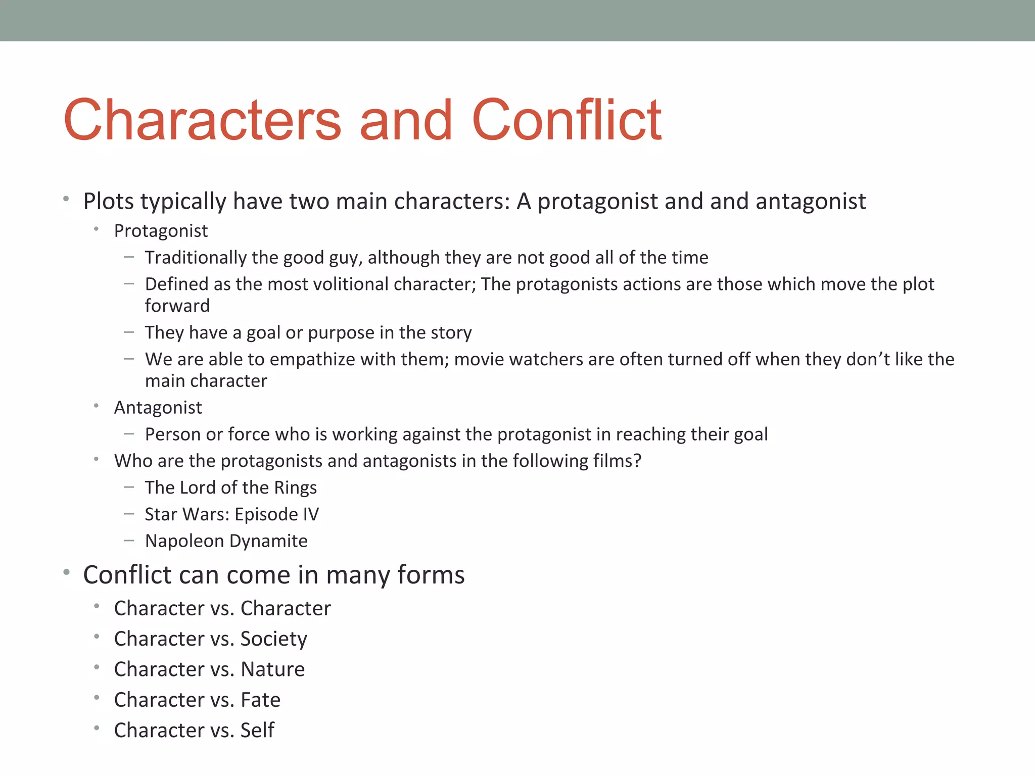 Characters and Conflict
• Plots typically have two main characters: A protagonist and and antagonist
• Protagonist
– Traditionally the good guy, although they are not good all of the time
– Defined as the most volitional character; The protagonists actions are those which move the plot
forward
– They have a goal or purpose in the story
– We are able to empathize with them; movie watchers are often turned off when they don’t like the
main character
• Antagonist
– Person or force who is working against the protagonist in reaching their goal
• Who are the protagonists and antagonists in the following films?
– The Lord of the Rings
– Star Wars: Episode IV
– Napoleon Dynamite
• Conflict can come in many forms
• Character vs. Character
• Character vs. Society
• Character vs. Nature
• Character vs. Fate
• Character vs. Self
 