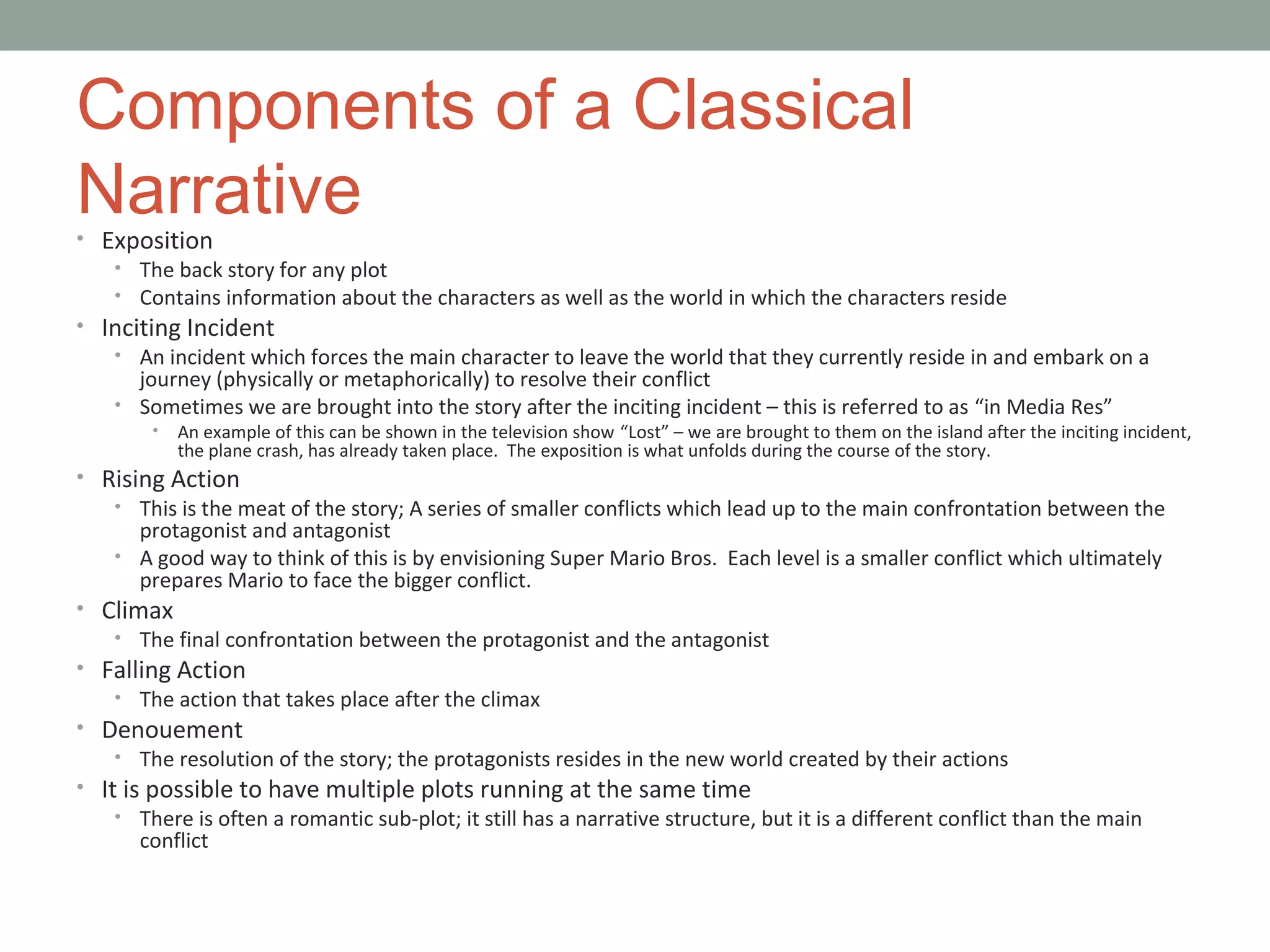 Components of a Classical
Narrative• Exposition
• The back story for any plot
• Contains information about the characters as well as the world in which the characters reside
• Inciting Incident
• An incident which forces the main character to leave the world that they currently reside in and embark on a
journey (physically or metaphorically) to resolve their conflict
• Sometimes we are brought into the story after the inciting incident – this is referred to as “in Media Res”
• An example of this can be shown in the television show “Lost” – we are brought to them on the island after the inciting incident,
the plane crash, has already taken place. The exposition is what unfolds during the course of the story.
• Rising Action
• This is the meat of the story; A series of smaller conflicts which lead up to the main confrontation between the
protagonist and antagonist
• A good way to think of this is by envisioning Super Mario Bros. Each level is a smaller conflict which ultimately
prepares Mario to face the bigger conflict.
• Climax
• The final confrontation between the protagonist and the antagonist
• Falling Action
• The action that takes place after the climax
• Denouement
• The resolution of the story; the protagonists resides in the new world created by their actions
• It is possible to have multiple plots running at the same time
• There is often a romantic sub-plot; it still has a narrative structure, but it is a different conflict than the main
conflict
 