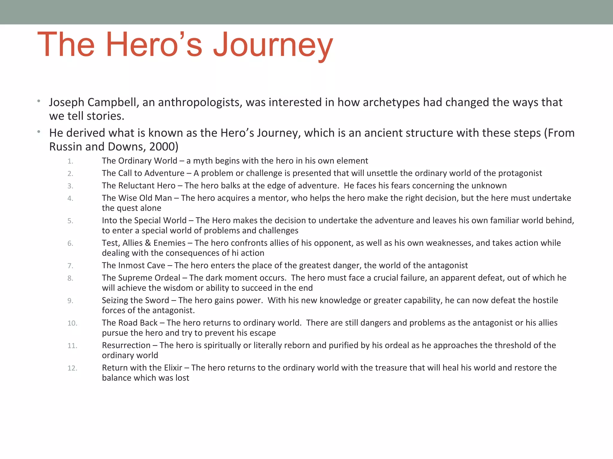 The Hero’s Journey
• Joseph Campbell, an anthropologists, was interested in how archetypes had changed the ways that
we tell stories.
• He derived what is known as the Hero’s Journey, which is an ancient structure with these steps (From
Russin and Downs, 2000)
1. The Ordinary World – a myth begins with the hero in his own element
2. The Call to Adventure – A problem or challenge is presented that will unsettle the ordinary world of the protagonist
3. The Reluctant Hero – The hero balks at the edge of adventure. He faces his fears concerning the unknown
4. The Wise Old Man – The hero acquires a mentor, who helps the hero make the right decision, but the here must undertake
the quest alone
5. Into the Special World – The Hero makes the decision to undertake the adventure and leaves his own familiar world behind,
to enter a special world of problems and challenges
6. Test, Allies & Enemies – The hero confronts allies of his opponent, as well as his own weaknesses, and takes action while
dealing with the consequences of hi action
7. The Inmost Cave – The hero enters the place of the greatest danger, the world of the antagonist
8. The Supreme Ordeal – The dark moment occurs. The hero must face a crucial failure, an apparent defeat, out of which he
will achieve the wisdom or ability to succeed in the end
9. Seizing the Sword – The hero gains power. With his new knowledge or greater capability, he can now defeat the hostile
forces of the antagonist.
10. The Road Back – The hero returns to ordinary world. There are still dangers and problems as the antagonist or his allies
pursue the hero and try to prevent his escape
11. Resurrection – The hero is spiritually or literally reborn and purified by his ordeal as he approaches the threshold of the
ordinary world
12. Return with the Elixir – The hero returns to the ordinary world with the treasure that will heal his world and restore the
balance which was lost
 