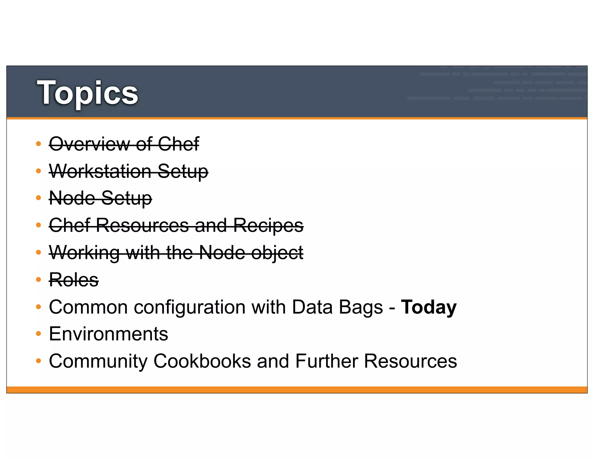 Topics
• Overview of Chef
• Workstation Setup
• Node Setup
• Chef Resources and Recipes
• Working with the Node object
• Roles
• Common configuration with Data Bags - Today
• Environments
• Community Cookbooks and Further Resources
 