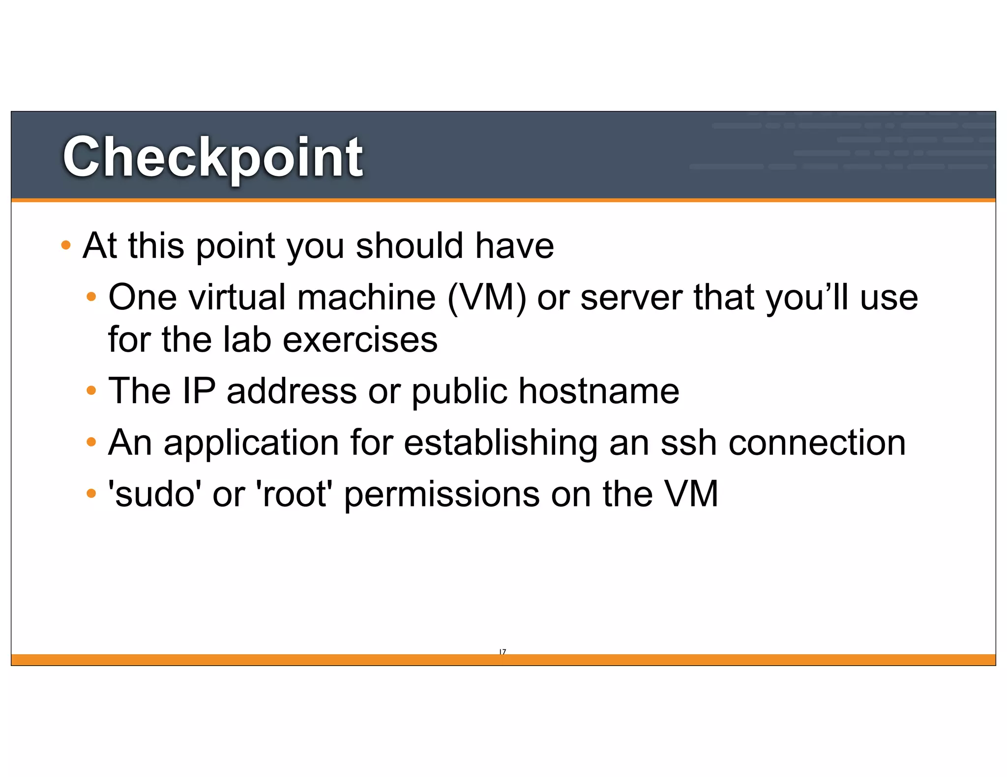 Checkpoint
• At this point you should have
• One virtual machine (VM) or server that you’ll use
for the lab exercises
• The IP address or public hostname
• An application for establishing an ssh connection
• 'sudo' or 'root' permissions on the VM
17
 