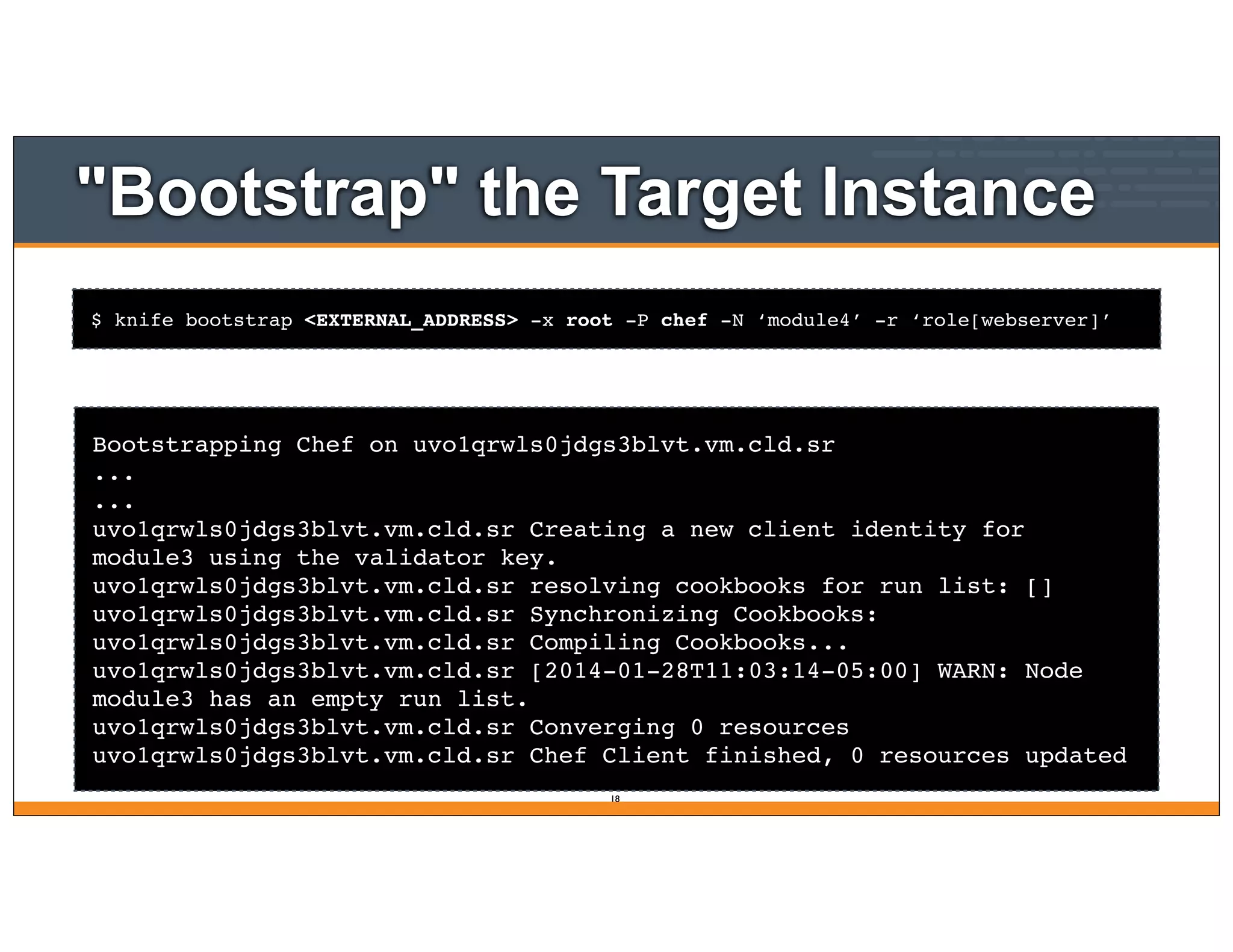 $ knife bootstrap <EXTERNAL_ADDRESS> -x root -P chef -N ‘module4’ -r ‘role[webserver]’
"Bootstrap" the Target Instance
Bootstrapping Chef on uvo1qrwls0jdgs3blvt.vm.cld.sr
...
...
uvo1qrwls0jdgs3blvt.vm.cld.sr Creating a new client identity for
module3 using the validator key.
uvo1qrwls0jdgs3blvt.vm.cld.sr resolving cookbooks for run list: []
uvo1qrwls0jdgs3blvt.vm.cld.sr Synchronizing Cookbooks:
uvo1qrwls0jdgs3blvt.vm.cld.sr Compiling Cookbooks...
uvo1qrwls0jdgs3blvt.vm.cld.sr [2014-01-28T11:03:14-05:00] WARN: Node
module3 has an empty run list.
uvo1qrwls0jdgs3blvt.vm.cld.sr Converging 0 resources
uvo1qrwls0jdgs3blvt.vm.cld.sr Chef Client finished, 0 resources updated
18
 