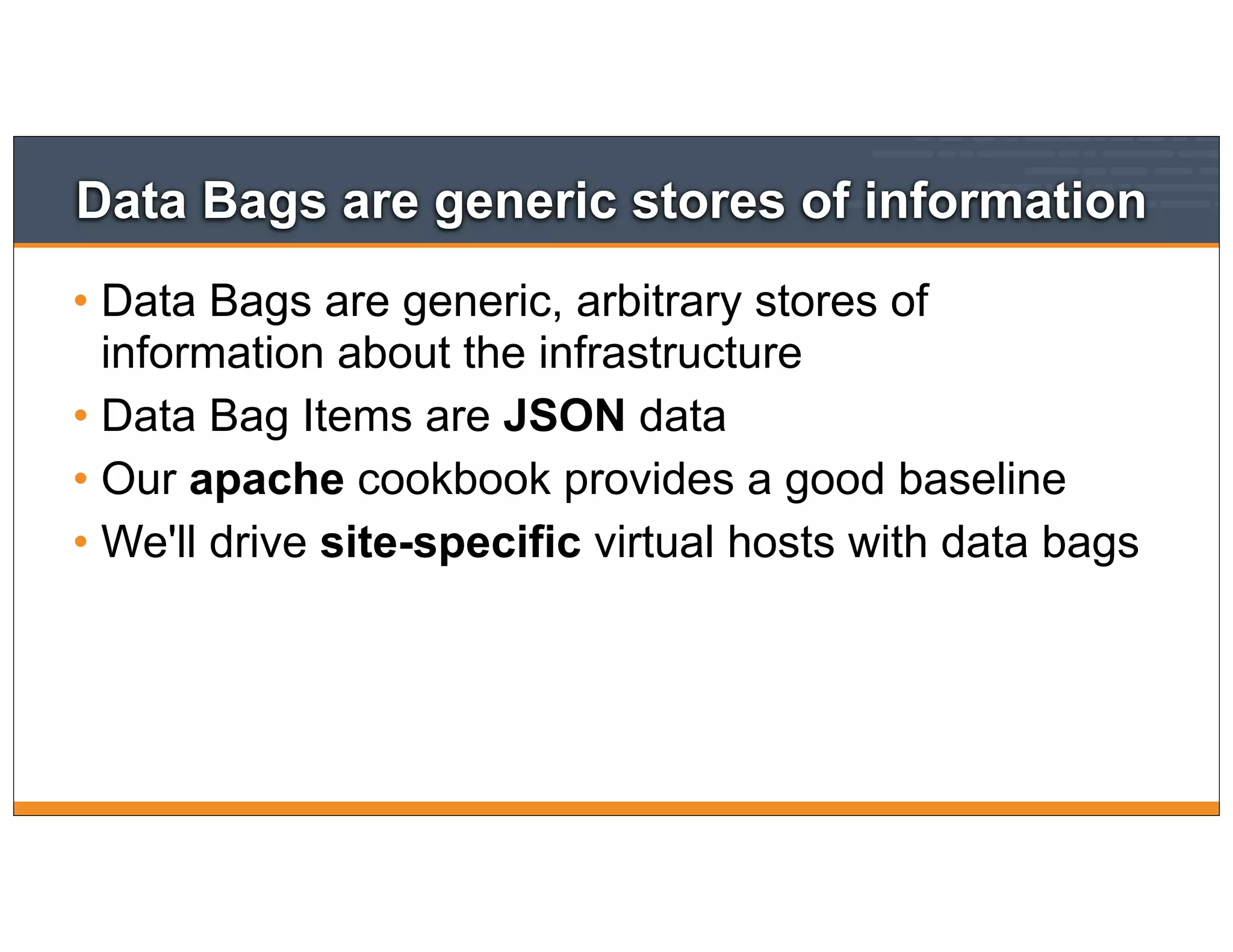 Data Bags are generic stores of information
• Data Bags are generic, arbitrary stores of
information about the infrastructure
• Data Bag Items are JSON data
• Our apache cookbook provides a good baseline
• We'll drive site-specific virtual hosts with data bags
 