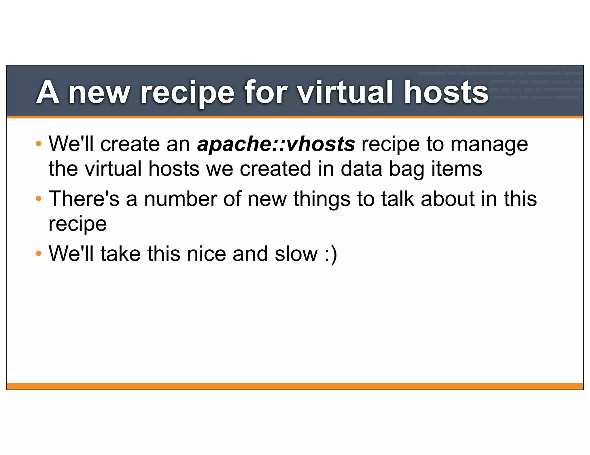 A new recipe for virtual hosts
• We'll create an apache::vhosts recipe to manage
the virtual hosts we created in data bag items
• There's a number of new things to talk about in this
recipe
• We'll take this nice and slow :)
 