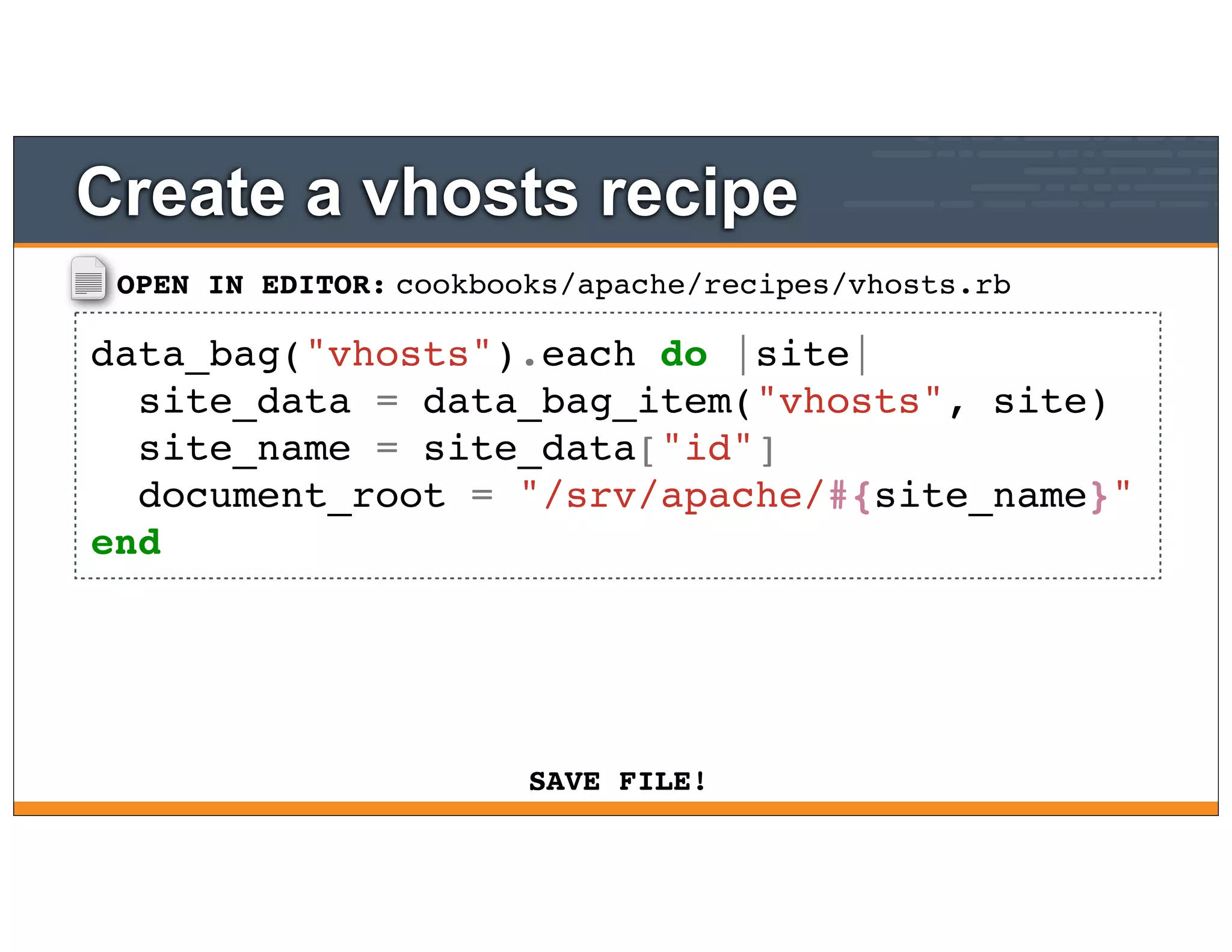 OPEN IN EDITOR:
SAVE FILE!
cookbooks/apache/recipes/vhosts.rb
data_bag("vhosts").each do |site|
site_data = data_bag_item("vhosts", site)
site_name = site_data["id"]
document_root = "/srv/apache/#{site_name}"
end
Create a vhosts recipe
 