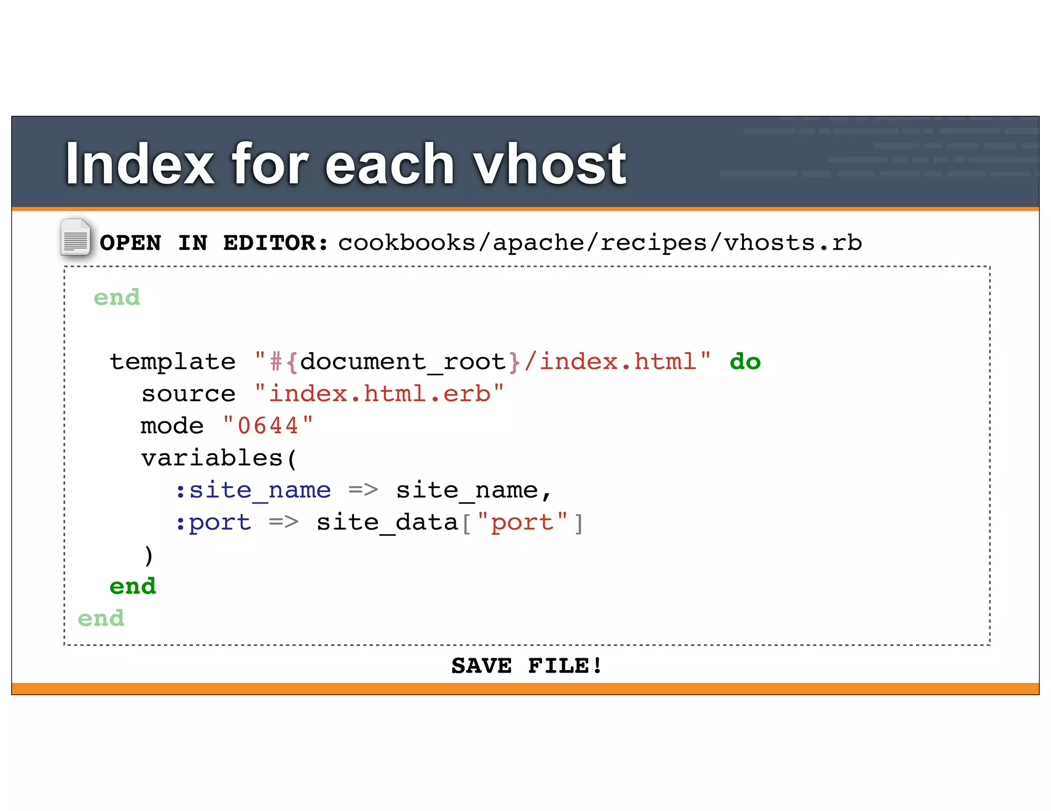 OPEN IN EDITOR:
SAVE FILE!
cookbooks/apache/recipes/vhosts.rb
end
template "#{document_root}/index.html" do
source "index.html.erb"
mode "0644"
variables(
:site_name => site_name,
:port => site_data["port"]
)
end
end
Index for each vhost
 