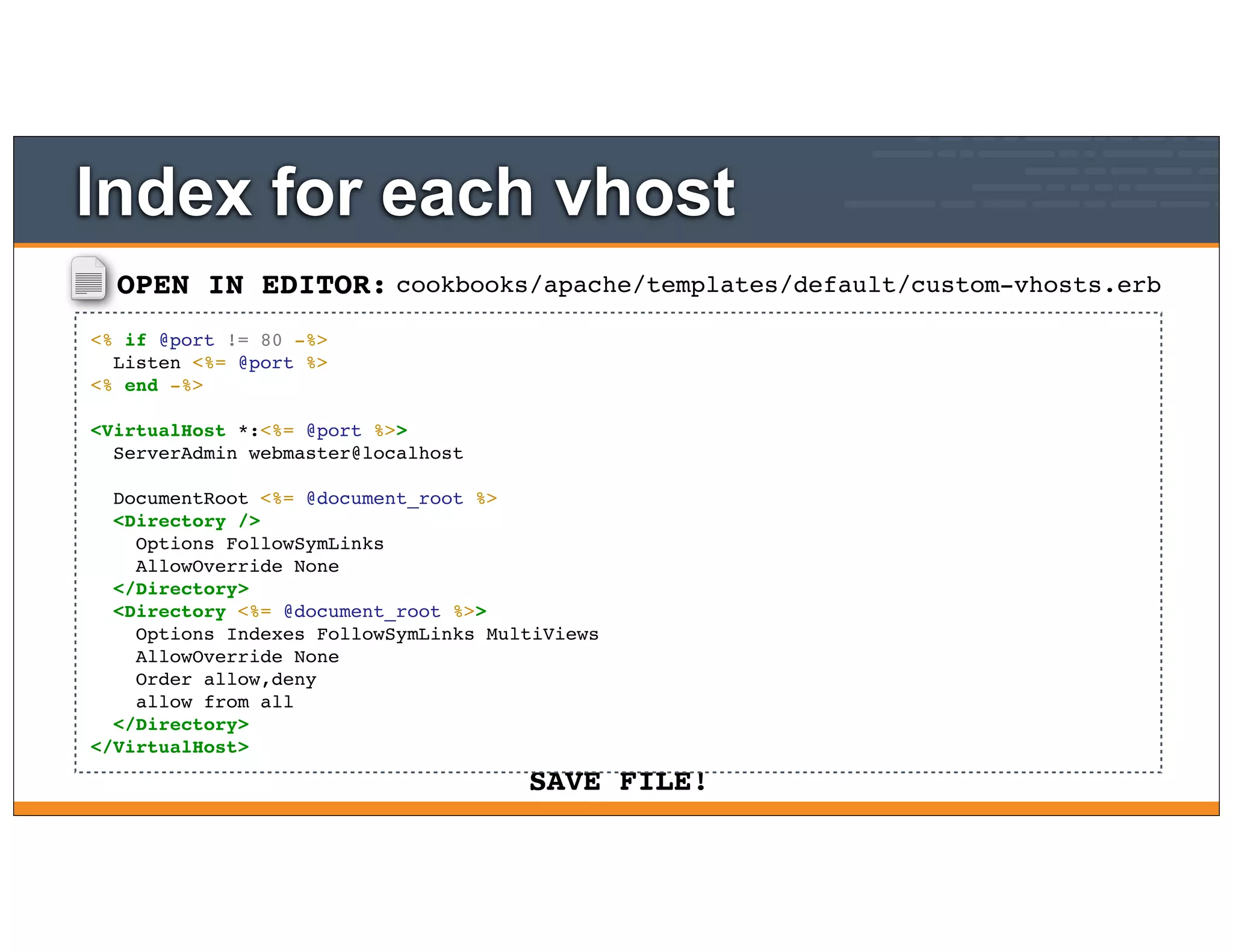 OPEN IN EDITOR:
SAVE FILE!
cookbooks/apache/templates/default/custom-vhosts.erb
<% if @port != 80 -%>
Listen <%= @port %>
<% end -%>
<VirtualHost *:<%= @port %>>
ServerAdmin webmaster@localhost
DocumentRoot <%= @document_root %>
<Directory />
Options FollowSymLinks
AllowOverride None
</Directory>
<Directory <%= @document_root %>>
Options Indexes FollowSymLinks MultiViews
AllowOverride None
Order allow,deny
allow from all
</Directory>
</VirtualHost>
Index for each vhost
 