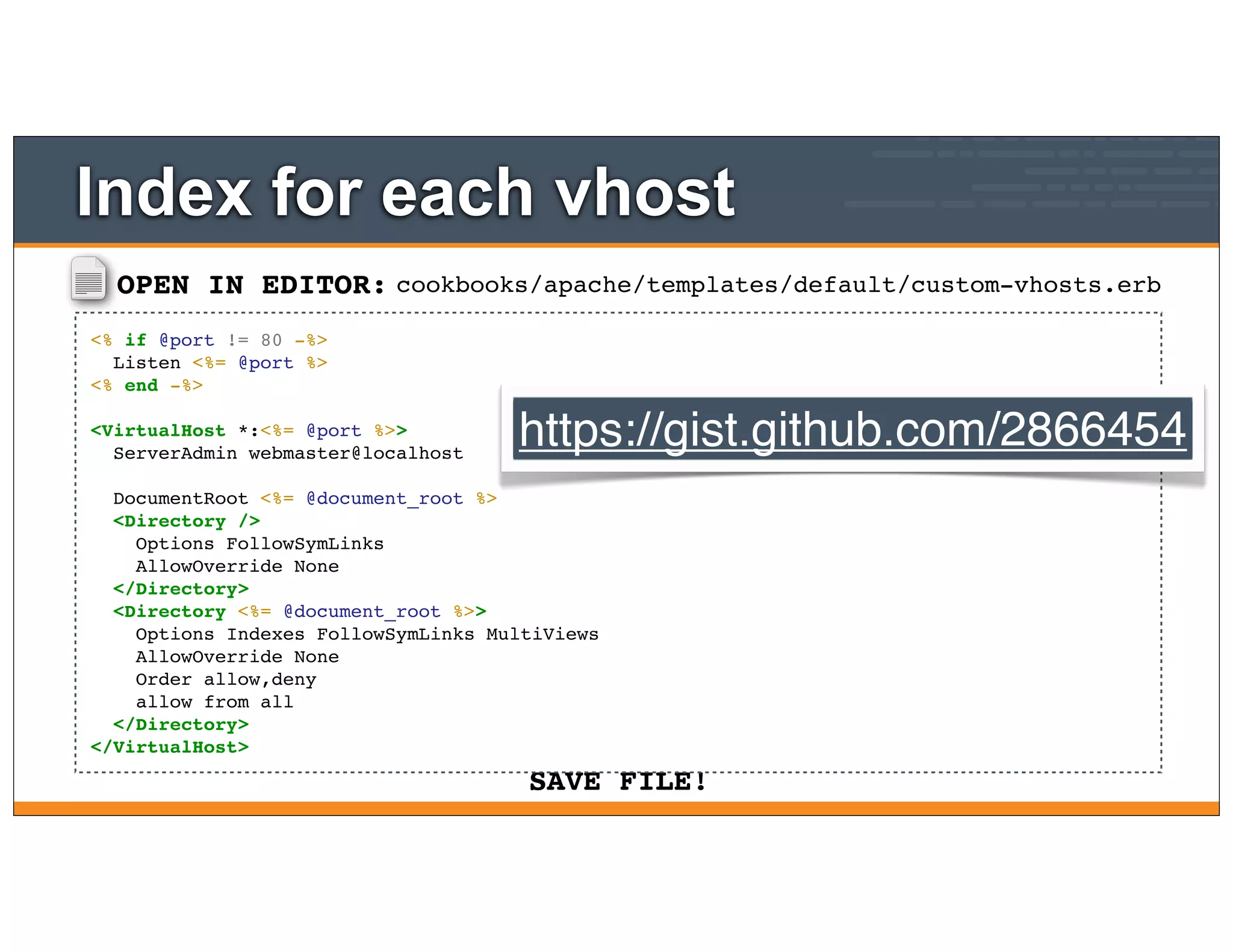 OPEN IN EDITOR:
SAVE FILE!
cookbooks/apache/templates/default/custom-vhosts.erb
<% if @port != 80 -%>
Listen <%= @port %>
<% end -%>
<VirtualHost *:<%= @port %>>
ServerAdmin webmaster@localhost
DocumentRoot <%= @document_root %>
<Directory />
Options FollowSymLinks
AllowOverride None
</Directory>
<Directory <%= @document_root %>>
Options Indexes FollowSymLinks MultiViews
AllowOverride None
Order allow,deny
allow from all
</Directory>
</VirtualHost>
Index for each vhost
https://gist.github.com/2866454
 