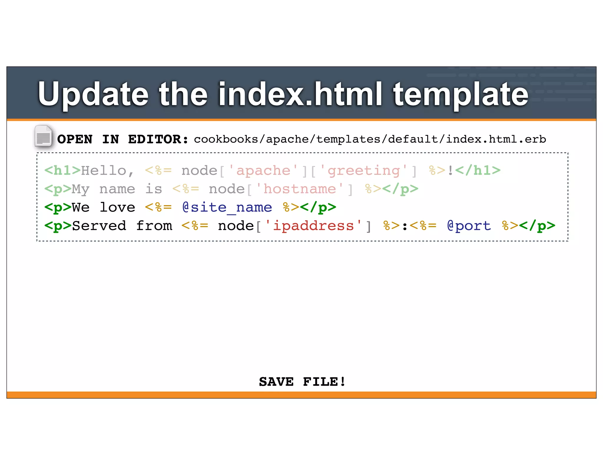 OPEN IN EDITOR:
SAVE FILE!
cookbooks/apache/templates/default/index.html.erb
<h1>Hello, <%= node['apache']['greeting'] %>!</h1>
<p>My name is <%= node['hostname'] %></p>
<p>We love <%= @site_name %></p>
<p>Served from <%= node['ipaddress'] %>:<%= @port %></p>
Update the index.html template
 