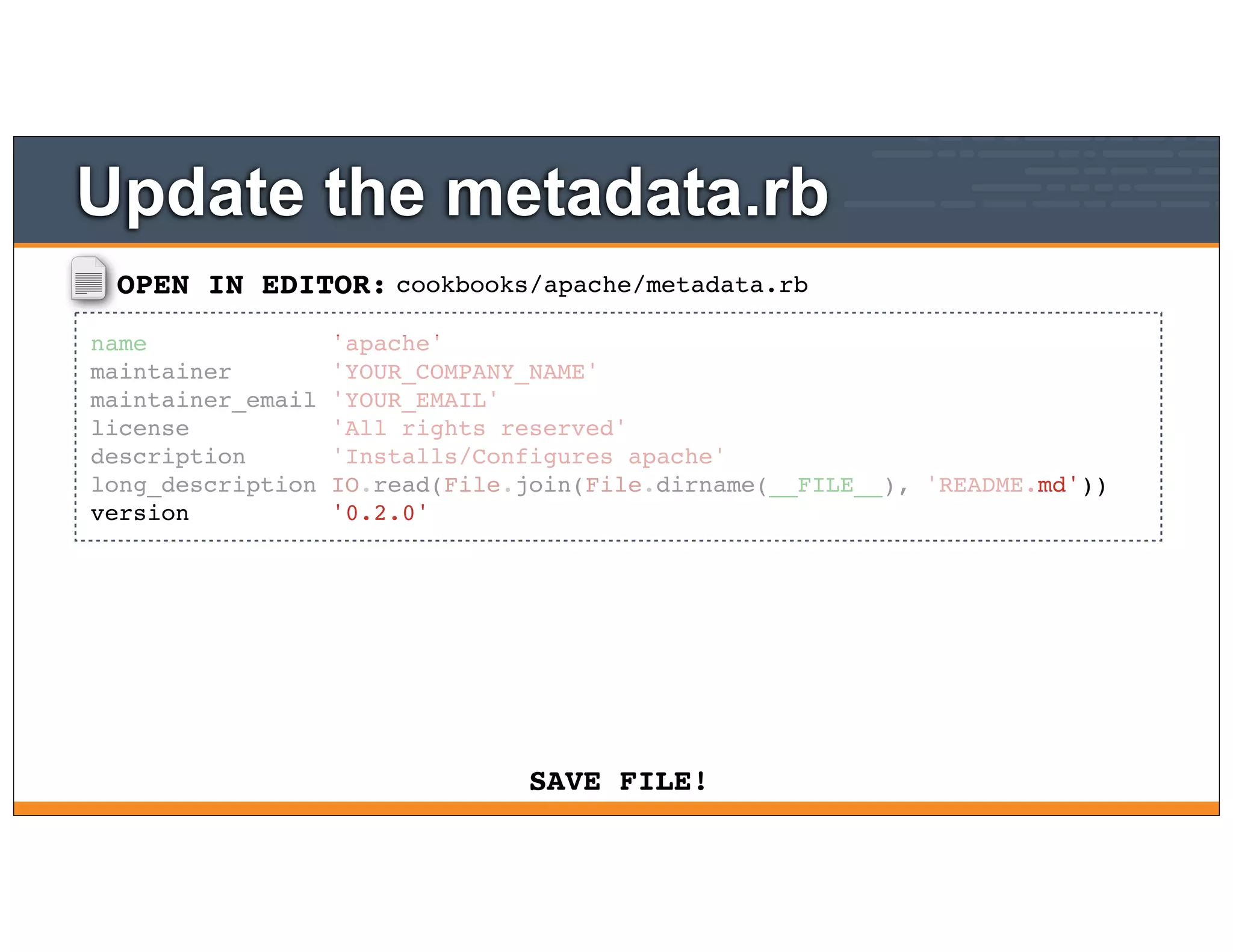 OPEN IN EDITOR:
SAVE FILE!
cookbooks/apache/metadata.rb
name 'apache'
maintainer 'YOUR_COMPANY_NAME'
maintainer_email 'YOUR_EMAIL'
license 'All rights reserved'
description 'Installs/Configures apache'
long_description IO.read(File.join(File.dirname(__FILE__), 'README.md'))
version '0.2.0'
Update the metadata.rb
 