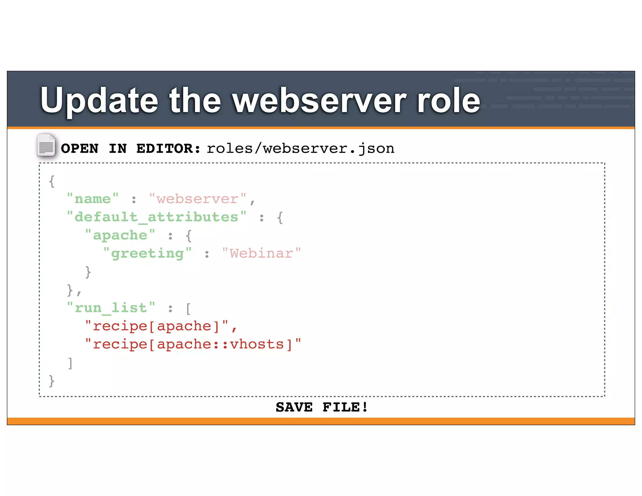 OPEN IN EDITOR:
SAVE FILE!
roles/webserver.json
{
"name" : "webserver",
"default_attributes" : {
"apache" : {
"greeting" : "Webinar"
}
},
"run_list" : [
"recipe[apache]",
"recipe[apache::vhosts]"
]
}
Update the webserver role
 