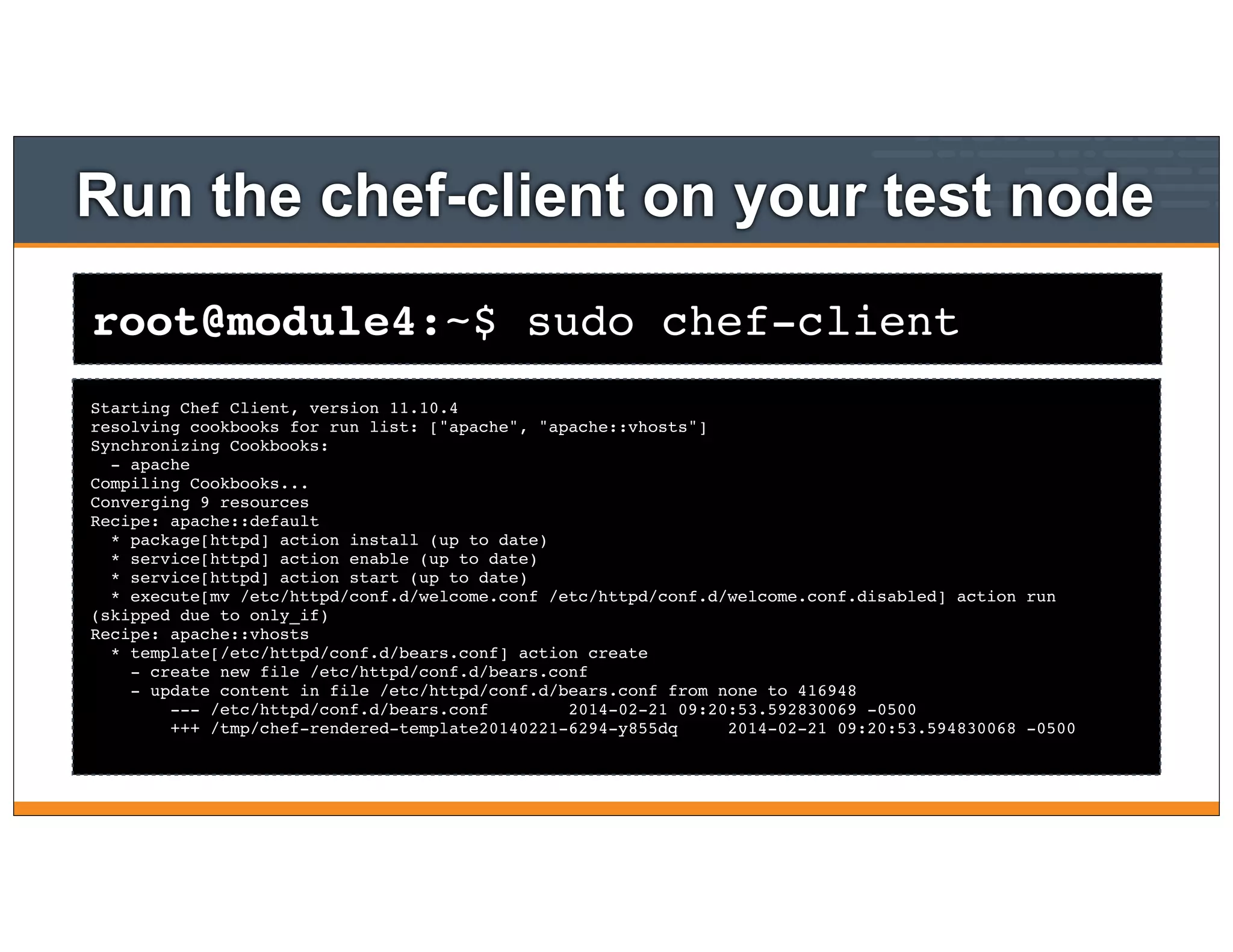 root@module4:~$ sudo chef-client
Run the chef-client on your test node
Starting Chef Client, version 11.10.4
resolving cookbooks for run list: ["apache", "apache::vhosts"]
Synchronizing Cookbooks:
- apache
Compiling Cookbooks...
Converging 9 resources
Recipe: apache::default
* package[httpd] action install (up to date)
* service[httpd] action enable (up to date)
* service[httpd] action start (up to date)
* execute[mv /etc/httpd/conf.d/welcome.conf /etc/httpd/conf.d/welcome.conf.disabled] action run
(skipped due to only_if)
Recipe: apache::vhosts
* template[/etc/httpd/conf.d/bears.conf] action create
- create new file /etc/httpd/conf.d/bears.conf
- update content in file /etc/httpd/conf.d/bears.conf from none to 416948
--- /etc/httpd/conf.d/bears.conf 2014-02-21 09:20:53.592830069 -0500
+++ /tmp/chef-rendered-template20140221-6294-y855dq 2014-02-21 09:20:53.594830068 -0500
 