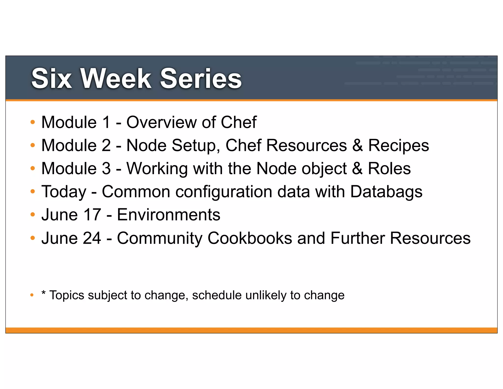 Six Week Series
• Module 1 - Overview of Chef
• Module 2 - Node Setup, Chef Resources & Recipes
• Module 3 - Working with the Node object & Roles
• Today - Common configuration data with Databags
• June 17 - Environments
• June 24 - Community Cookbooks and Further Resources
• * Topics subject to change, schedule unlikely to change
 