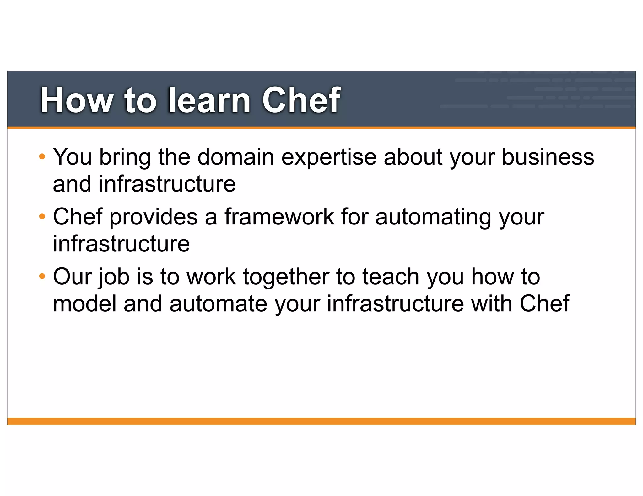 How to learn Chef
• You bring the domain expertise about your business
and infrastructure
• Chef provides a framework for automating your
infrastructure
• Our job is to work together to teach you how to
model and automate your infrastructure with Chef
 