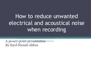 How to reduce unwanted
electrical and acoustical noise
when recording
A power-point presentation
By Syed Shozab Abbas
 