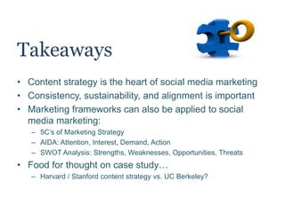 Takeaways
• Content strategy is the heart of social media marketing
• Consistency, sustainability, and alignment are important
• Marketing frameworks can also be applied to social
media marketing:
– 5C’s of Marketing Strategy
– AIDA: Attention, Interest, Demand, Action
– SWOT Analysis: Strengths, Weaknesses, Opportunities, Threats
• Food for thought on case study…
– Harvard / Stanford content strategy vs. UC Berkeley?
 